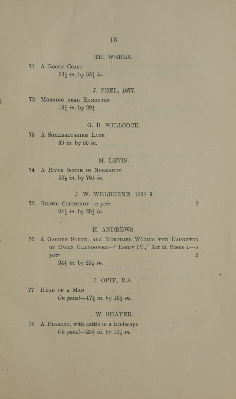 71 72 73 74 75 76 77 78 13 TH. WEBER. i | A Rocky Coast 234 am. by 354 wm. J. PEEL, 1877. MorNING NEAR E\DMONTON 194 in. by 294 G. B. WILLCOCK. A SoMERSETSHIRE LANE 39 mm. by 55 wm. M. LEVIS. A River ScENE In NORMANDY 504 wm. by 764 i. J. W. WELBORNHE, 1838-9. Rustic CourTsHip—a pair 2 2434 in. by 294 an. H. ANDREWS. A GARDEN SCENE; and Mortimer Wooine THE DAUGHTER oF Owen GrENpowER— Henry IV.,” Act iii. Scene i—a paw 2 244 im. by 294 m. J. OPIE, R.A. Heap or A MAn On panel—17i in. by 133 an. W. SHAYER. A Pzasant, with cattle in a landscape On panel—234 im. by 194 m.