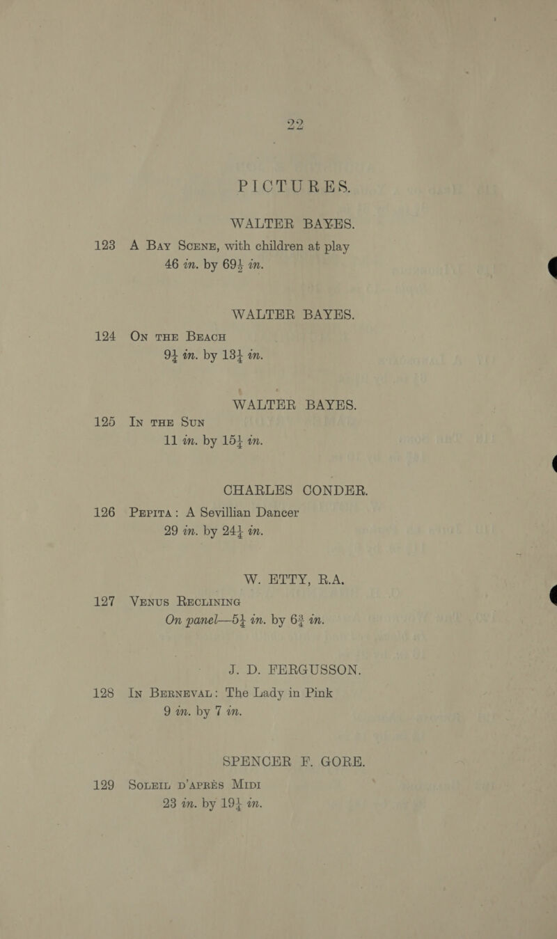 123 124 125 126 127 129 bo bo PICTURES. WALTER BAYES. A Bay Scenz, with children at play 46 wn. by 693 in. WALTER BAYES. On THE BEACH 94 wm. by 134 m. WALTER BAYES. IN THE SUN 11 wm. by 15} am. CHARLES CONDER. Pepira: A Sevillian Dancer 29 wn. by 244 m. V2 ey a. At Venus REcuINING On panel—5} in. by 62 in. J. D. FERGUSSON. In Brernevau: The Lady in Pink 9 am. by 7 a. SPENCER F. GORE. SoLEIL D’APRES MIDI 23 am. by 194 am.