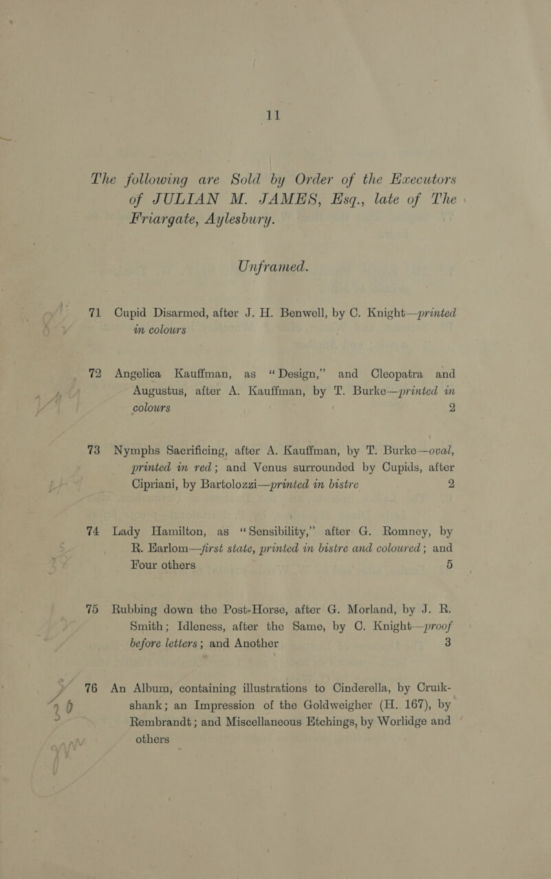 Aa 71 72 73 74 79 76 of JULIAN M. JAMES, Esq., late of The Friargate, Aylesbury. Unframed. Cupid Disarmed, after J. H. Benwell, by C. Knight—printed an colours Angelica Kauffman, as “Design,” and Cleopatra and Augustus, after A. Kauffman, by T. Burke—printed in colours 2 Nymphs Sacrificing, after A. Kauffman, by T. Burke—oval, printed in red; and Venus surrounded by Cupids, after Cipriani, by Bartolozzi—printed in bistre 2 Lady Hamilton, as ‘Sensibility,’ after G. Romney, by R. Earlom—/irst state, printed in bistre and coloured; and Four others 5 Rubbing down the Post-Horse, after G. Morland, by J. R. Smith; Idleness, after the Same, by C. Knight—proof before letters; and Another 3 An Album, containing illustrations to Cinderella, by Cruik- shank; an Impression of the Goldweigher (H. 167), by Rembrandt ; and Miscellaneous Etchings, by Worlidge and others