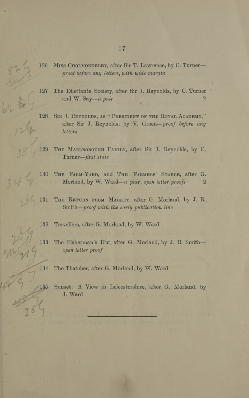 127 128 130 131 ra 192 133 17 Miss CHOLMONDELEY, after Sir T. Lawrence, by C. Turner— proof before any letters, with wide margin The Dilettante Society, after Sir J. Reynolds, by C. Turner and W. Say—a pair 2 Sir J. REYNOLDS, AS ‘“‘ PRESIDENT OF THE RoyAL ACADEMY, ’”’ after Sir J. Reynolds, by V. Green—proof before any letters Tne MartsorouaH Faminy, after Sir J. Reynolds, by C. Turner—/irst state | THE Farm-Yarp, and THe Farmers’ STABLE, after G. Morland, by W. Ward—a pair, open letter proofs 2 THe Return From Market, after G. Morland, by J. R. Smith—proof with the early publication line Travellers, after G. Morland, by W. Ward The Fisherman’s Hut, after G. Morland, by J. R. Smith— open letter proof The Thatcher, after G. Morland, by W. Ward Sunset: A View in Leicestershire, after G. Morland, by J. Ward