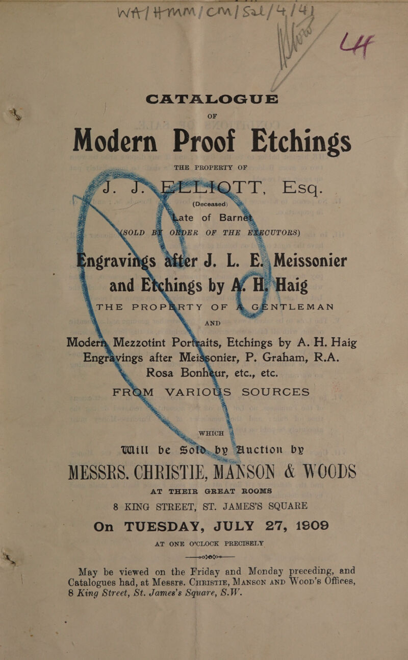 Wt] Hmm jcm] Sal / 4/4) we &amp; @ aA \ hi AM ¥ Tae ts u aee ‘ 1% J . Z cE 3 ii, | - E: 4 é CATALOGUE Modern. Proof Etchings Bite THE PROPERTY OF ae ee eo). Jerre rT, Esa. ae 5 f Suh : od ’ (Deceased) ‘a =~ ‘bate of Barnet, SOLD BE ORDER OF THE EXECUTORS) engravings after J. L. E., Meissonier and Etchings by At Hy: ATHE PROPRRTY OF    A. GENTLEMAN ' . AND Moderh, Mezzotint Porteaits, Etchings by A. H. Haig Engrayvings after MeiSsonier, P. Graham, R.A. \ Rosa Bonheur, etc., etc. FRQM VARIOUS SOURCES ' .WHICH % Will be Sold,by Huction by MESSRS. CHRISTIE, MANSON &amp; WOODS AT THEIR GREAT ROOMS 8 KING STREET, ST. JAMES’S SQUARE On TUESDAY, JULY 27, 1309 AT ONE O’CLOCK PRECISELY —°0b620-0—_—__ May be viewed on the Friday and Monday preceding, and Catalogues had, at Messrs. Curistrn, Manson aND Woop’s Offices, 8 King Street, St. James’s Square, S.W.