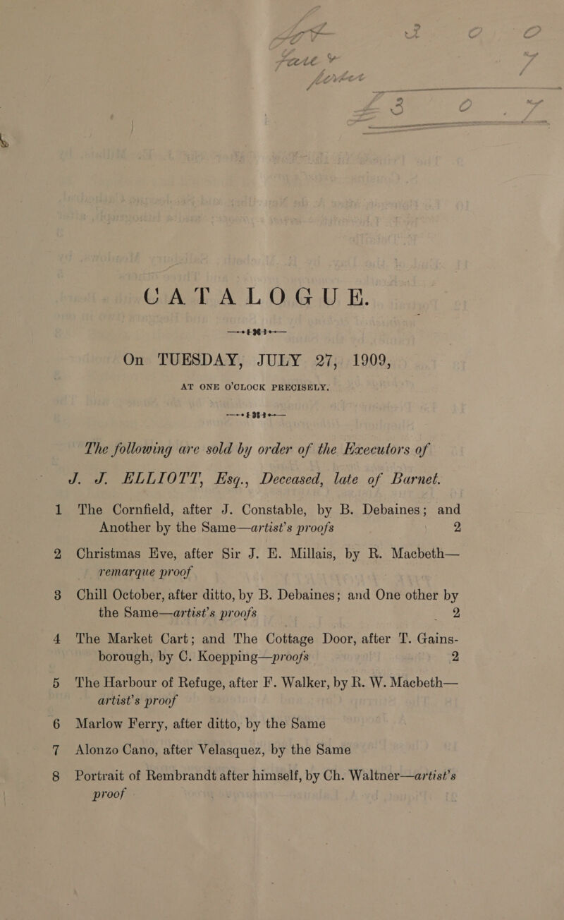 CATALOGUE. —+2 £963 e-— On TUESDAY, JULY 27, 1909, AT ONE O'CLOCK PRECISELY. —~-« £93 -3-¢-— The following are sold by order of the Executors of J. J. ELLIOTT, Hsq., Deceased, late of Barnet. The Cornfield, after J. Constable, by B. Debaines; and Another by the Same—artist’s proofs 2 Christmas Hve, after Sir J. HE. Millais, by R. Macbeth— -remarque proof Chill October, after ditto, by B. Debaines; and One other by the Same—artist’s proofs pare The Market Cart; and The Cottage Door, after T. Gains- borough, by C. Koepping—proofs 2 The Harbour of Refuge, after F. Walker, by R. W. Macbeth— artist's proof Marlow Ferry, after ditto, by the Same Alonzo Cano, after Velasquez, by the Same Portrait of Rembrandt after himself, by Ch. Waltner—artist’s proof