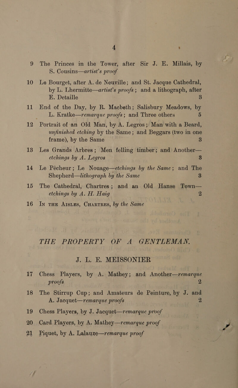 10 11 12 13 14 15 16 17 18 19 20 21 4 5 The Princes in the Tower, after Sir J. E. Millais, by S. Cousins—artist’s proof Le Bourget, after A. de Neuville; and St. Jacque Cathedral, by L. Lhermitte—artist’s proofs ; and a lithograph, after K. Detaille 3 End of the Day, by R. Macbeth; Salisbury Meadows, by L. Kratke—remarque proofs; and Three others 5 unfinished etching by the Same; and Beggars (two in one frame), by the Same 3 Les Grands Arbres; Men felling timber; and Another— etchings by A. Legros 3 Le Pécheur; Le Nouage—etchings by the Same; and The Shepherd—lithograph by the Same 3 The Cathedral, Chartres; and an Old Hanse Town— etchings by A. H. Hawg Rin In THE ArsuEs, CHartrEs, by the Same THE PROPERTY OF A GENTLEMAN. J. L. E. MEISSONTIER Chess Players, by A. Mathey; and Another—remarque proofs 2 The Stirrup Cup; and Amateurs de Peinture, by J. and A. Jacquet—remarque proofs 2 Chess Players, by J. Jacquet—remarque proof Card Players, by A. Mathey—remarque proof Piquet, by A, Lalauze—remarque proof