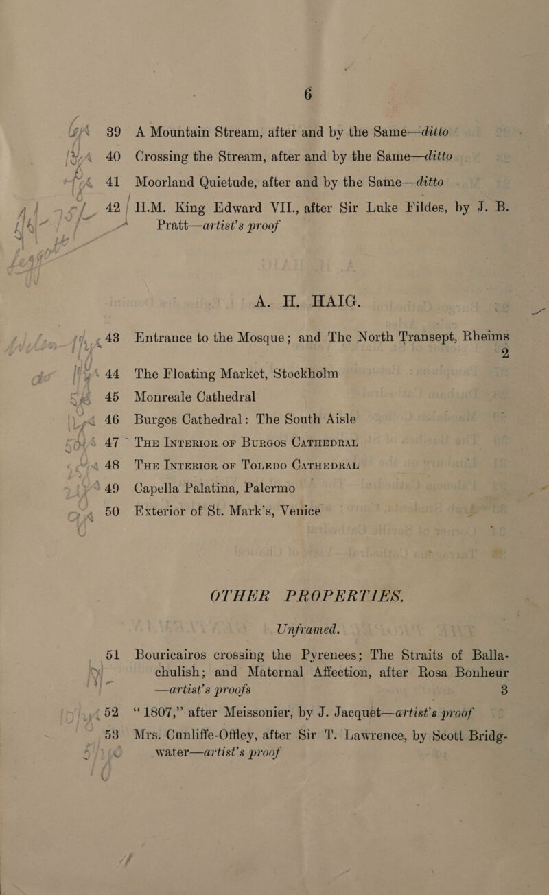 39 40 4] - 48 45 &gt; 49 51 52 53 &gt; 6 bt. ¥ a . A Mountain Stream, after and by the Same—ditto — Crossing the Stream, after and by the Same—ditto Moorland Quietude, after and by the Same—ditto H.M. King Edward VII., after Sir Luke Fildes, by J. B. Pratt—artist’s proof pA cag ALG. : | | tg Sp j Entrance to the Mosque; and The North Transept, Rheims | | rie: The Floating Market, Stockholm | Monreale Cathedral Burgos Cathedral: The South Aisle Tue Inrertor or Burcos CaTHEDRAL Tue Interior oF ToLnepo CaTHEDRAL Capella Palatina, Palermo 3 Bie Exterior of St. Mark’s, Venice OTHER PROPERTIES. Unframed. Bouricairos crossing the Pyrenees; The Straits of Balla- chulish; and Maternal Affection, after Rosa Bonheur —artist’s proofs 3 “1807,” after Meissonier, by J. Jacquet—artist’s proof Mrs. Cunliffe- Offley, after Sir T. Lawrence, mod Scott Bridg- Le ; water—artist’s proof | 4