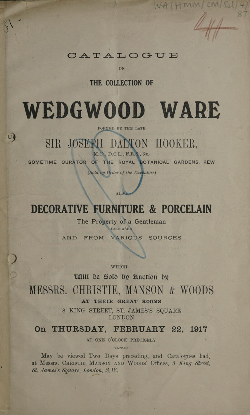 VIP ETL StU OOS TF;  ee A taper Cs7 kt) OF THE COLLECTION OF WEDGWOOD WARE Pa BY THE LATE SIR JOSERE aD LON HOOKER, SOMETIME CURATOR OF THE ROYAL BOTANICAL GARDENS, KEW oy Order of the Bxdbutor 8)     &amp;e. co DECORATIVE FURNITURE &amp; PORCELAIN The Property ofa Gentleman “\ DECEASED AND FROM VARIOUS SOURCES \ 1 é Dy } » ) ) ™~ ah 1 WHICH UWaill be Sold by Auction by MESSRS. CHRISTIE, MANSON &amp; WOODS AT THEIR GREAT ROOMS 8 KING STREET, ST. JAMES’S SQUARE LONDON | On THURSDAY, FEBRUARY 22, 1917 AT ONE O'CLOCK PREUISELY —Teryraoo— May be viewed Two Days preceding, and Catalogues had, at Messrs. CHRISTIE, MANSON AND Woops’ Offices, 8 King Street St. James’s Square, London, S.W.