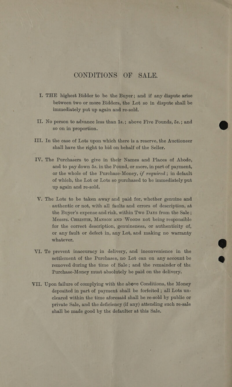 CONDITIONS OF SALE. between two or more Bidders, the Lot so in dispute shall be immediately put up again and re-sold. No person to advance less than 1s.; above Five Pounds, 5s.; and so on in proportion. In the case of Lots upon which there is a reserve, the Auctioneer shall have the right to bid on behalf of the Seiler. The Purchasers to give in their Names and Places of Abode, and to pay down 5s. in the Pound, or more, in part of payment, or the whole of the Purchase-Money, if required ; in default of which, the Lot or Lots so purchased to be immediately put up again and re-sold. authentic or not, with all faults and errors of description, at the Buyer’s expense and risk, within Two Days from the Sale ; Messrs. CHRISTIE, MANSON AND Woops not being responsible for the correct description, genuineness, or authenticity of, or any fault or defect in, any Lot, and making no warranty whatever. To prevent inaccuracy in delivery, and inconvenience in the settlement of the Purchases, no Lot can on any account be removed during the time of Sale; and the remainder of the Purchase-Money must absolutely be paid on the delivery. Upon failure of complying with the above Conditions, the Money deposited in part of payment shall be forfeited ; all Lots un- cleared within the time aforesaid shall be re-sold by public or private Sale, and the deficiency (if any) attending such re-sale shall be made good by the defaulter at this Sale.  