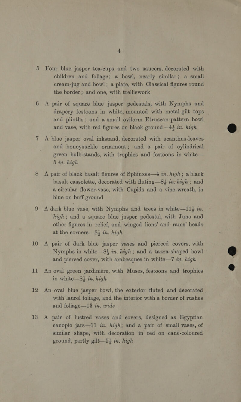 10 11 12 13 Four blue jasper tea-cups and two saucers, decorated with children and foliage; a bowl, nearly similar; a small cream-jug and bowl; a plate, with Classical figures round the border; and one, with trelliswork A pair of square blue jasper pedestals, with Nymphs and drapery festoons in white, mounted with metal-gilt tops and plinths; and a small oviform Etruscan-pattern bowl and vase, with red figures on black ground—4$ im. high A blue jasper oval inkstand, decorated with acanthus-leaves and honeysuckle ornament; and a pair of cylindrical — green bulb-stands, with trophies and festoons in white— 5 mm. high A pair of black basalt figures of Sphinxes—4 in. high; a black basalt cassolette, decorated with fluting—8$ im:high ; and a circular flower-vase, with Cupids and a vine-wreath, in blue on buff ground A dark blue vase, with Nymphs and trees in white—114 an. high ; and a square blue jasper pedestal, with Juno and other figures in relief, and winged lions’ and rams’ heads at the corners—8} in. high A pair of dark blue jasper vases and pierced covers, with Nymphs in white—8$ in. high; and a tazza-shaped bowl and pierced cover, with arabesques in white—7 wn. high An oval green jardiniére, with Muses, festoons and trophies in white—8} in. high An oval blue jasper bowl, the exterior fluted and decorated with laurel foliage, and the interior with a border of rushes and foliage—13 in. wide A pair of lustred vases and covers, designed as HEgyptian canopic jars—1l1 i. high; and a pair of small vases, of similar shape, with decoration in red on cane-coloured ground, partly gilt—di in. high  