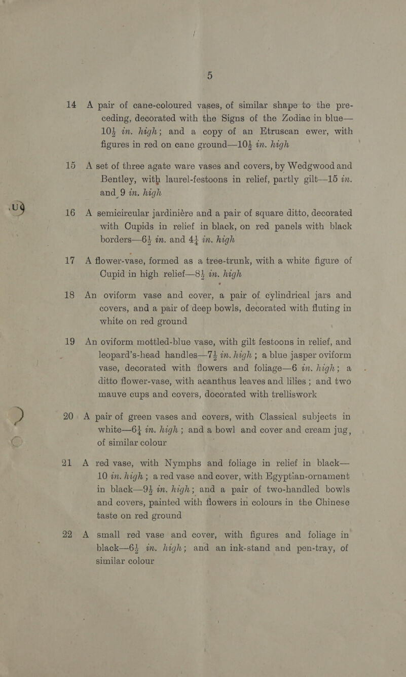 14 15 16 17 18 19 20 21 22 A pair of cane-coloured vases, of similar shape to the pre- ceding, decorated with the Signs of the Zodiac in blue— 10} in. high; and a copy of an Htruscan ewer, with figures in red on cane ground—10$ in. high A set of three agate ware vases and covers, by Wedgwood and Bentley, with laurel-festoons in relief, partly gilt—16 zn. and 9 in. high A semicircular jardiniére and a pair of square ditto, decorated with Cupids in relief in black, on red panels with black borders—63 in. and 41 in. high A flower-vase, formed as a trée-trunk, with a white figure of Cupid in high relief—8} in. high An oviform vase and cover, a pair of cylindrical jars and covers, and a pair of deep bowls, decorated with fluting in white on red ground An oviform mottled-blue vase, with gilt festoons in relief, and leopard’s-head handles—7$ in. high ; a blue jasper oviform vase, decorated with flowers and foliage—6 im. high; a ditto flower-vase, with acanthus leaves and lilies ; and two mauve cups and covers, docorated with trelliswork A pair of green vases and covers, with Classical subjects in white—6} im. high ; and a bowl and cover and cream jug, of similar colour A red vase, with Nymphs and foliage in relief in black— 10 im. high; ared vase and cover, with Egyptian-ornament in black—9} am. high; and a pair of two-handled bowls and covers, painted with flowers in colours in the Chinese taste on red ground A small red vase and cover, with figures and foliage in black—64 wm. high; and an ink-stand and pen-tray, of similar colour