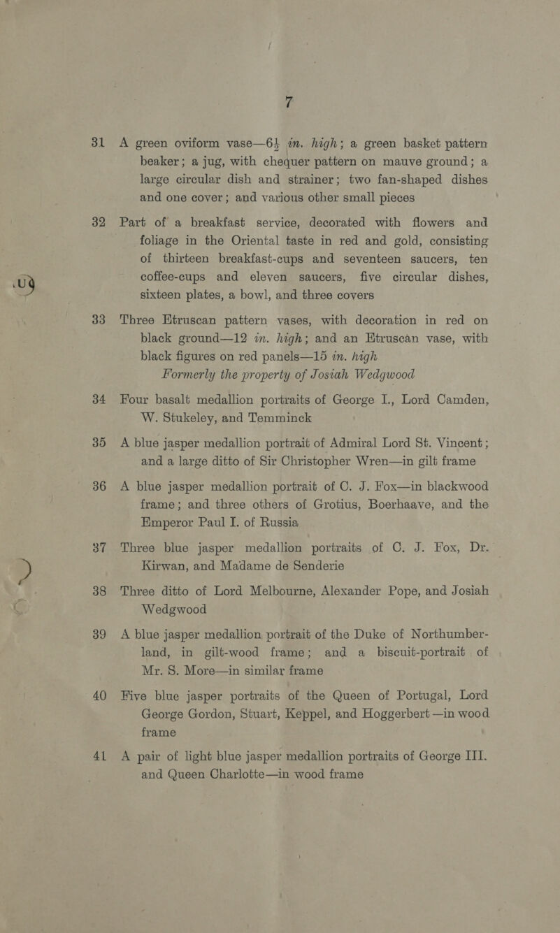 32 33 34 39 36 38 39 40 41 A green oviform vase—6} am. high; a green basket pattern beaker; a jug, with chequer pattern on mauve ground; a large circular dish and strainer; two fan-shaped dishes and one cover; and various other small pieces Part of a breakfast service, decorated with flowers and foliage in the Oriental taste in red and gold, consisting of thirteen breakfast-cups and seventeen saucers, ten coffee-cups and eleven saucers, five circular dishes, sixteen plates, a bowl, and three covers Three Htruscan pattern vases, with decoration in red on black ground—12 in. high; and an Etruscan vase, with black figures on red panels—15 in. high Formerly the property of Josiah Wedgwood Four basalt medallion portraits of George I., Lord Camden, W. Stukeley, and Temminck A blue jasper medallion portrait of Admiral Lord St. Vincent ; and a large ditto of Sir Christopher Wren—in gilt frame A blue jasper medallion portrait of C. J. Fox—in blackwood frame; and three others of Grotius, Boerhaave, and the Emperor Paul I. of Russia Three blue jasper medallion portraits of C. J. Fox, Dr. Kirwan, and Madame de Senderie Three ditto of Lord Melbourne, Alexander Pope, and Josiah Wedgwood A blue jasper medallion portrait of the Duke of Northumber- land, in gilt-wood frame; and a_ biscuit-portrait of Mr. 8. More—in similar frame Five blue jasper portraits of the Queen of Portugal, Lord George Gordon, Stuart, Keppel, and Hoggerbert —in wood frame A pair of light blue jasper medallion portraits of George ITI. and Queen Charlotte—in wood frame