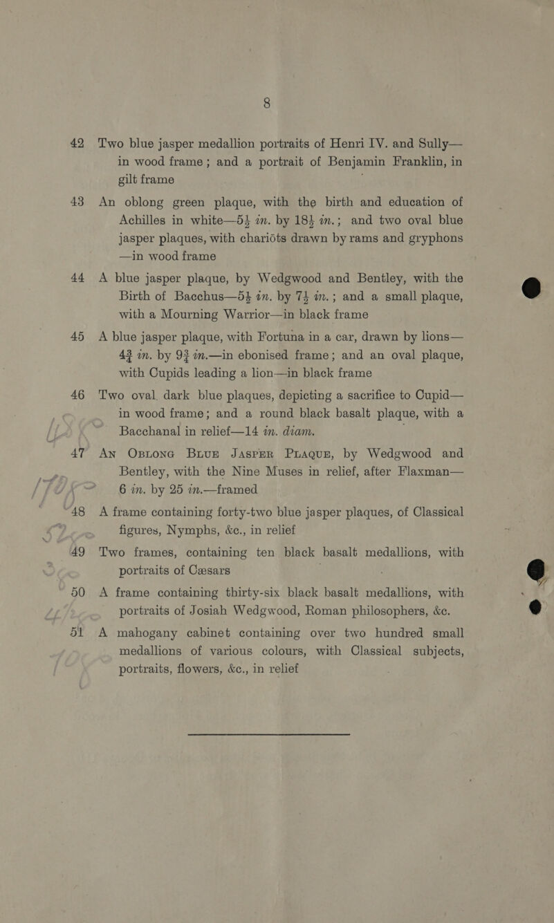 42 43 44 45 46 47 48 49 50 Two blue jasper medallion portraits of Henri IV. and Sully— in wood frame; and a portrait of Benjamin Franklin, in gilt frame An oblong green plaque, with the birth and education of Achilles in white—5} im. by 18} in.; and two oval blue jasper plaques, with chariots drawn by rams and gryphons —in wood frame A blue jasper plaque, by Wedgwood and Bentley, with the Birth of Bacchus—5$ in. by 74 a.; and a small plaque, with a Mourning Warrior—in black frame A blue jasper plaque, with Fortuna in a car, drawn by lions— 43 on. by 93 am.—in ebonised frame; and an oval plaque, with Cupids leading a lion—in black frame Two oval. dark blue plaques, depicting a sacrifice to Cupid— in wood frame; and a round black basalt plaque, with a Bacchanal in relief—14 im. dian. | An Ostonc Buve Jasper Prague, by Wedgwood and Bentley, with the Nine Muses in relief, after Flaxman— 6 wm. by 25 .— framed A frame containing forty-two blue jasper plaques, of Classical figures, Nymphs, &amp;c., in relief Two frames, containing ten black basalt medallions, with portraits of Cesars A frame containing thirty-six black basalt medallions, with portraits of Josiah Wedgwood, Roman philosophers, «ce. A mahogany cabinet containing over two hundred small medallions of various colours, with Classical subjects, portraits, flowers, &amp;c., in relief  