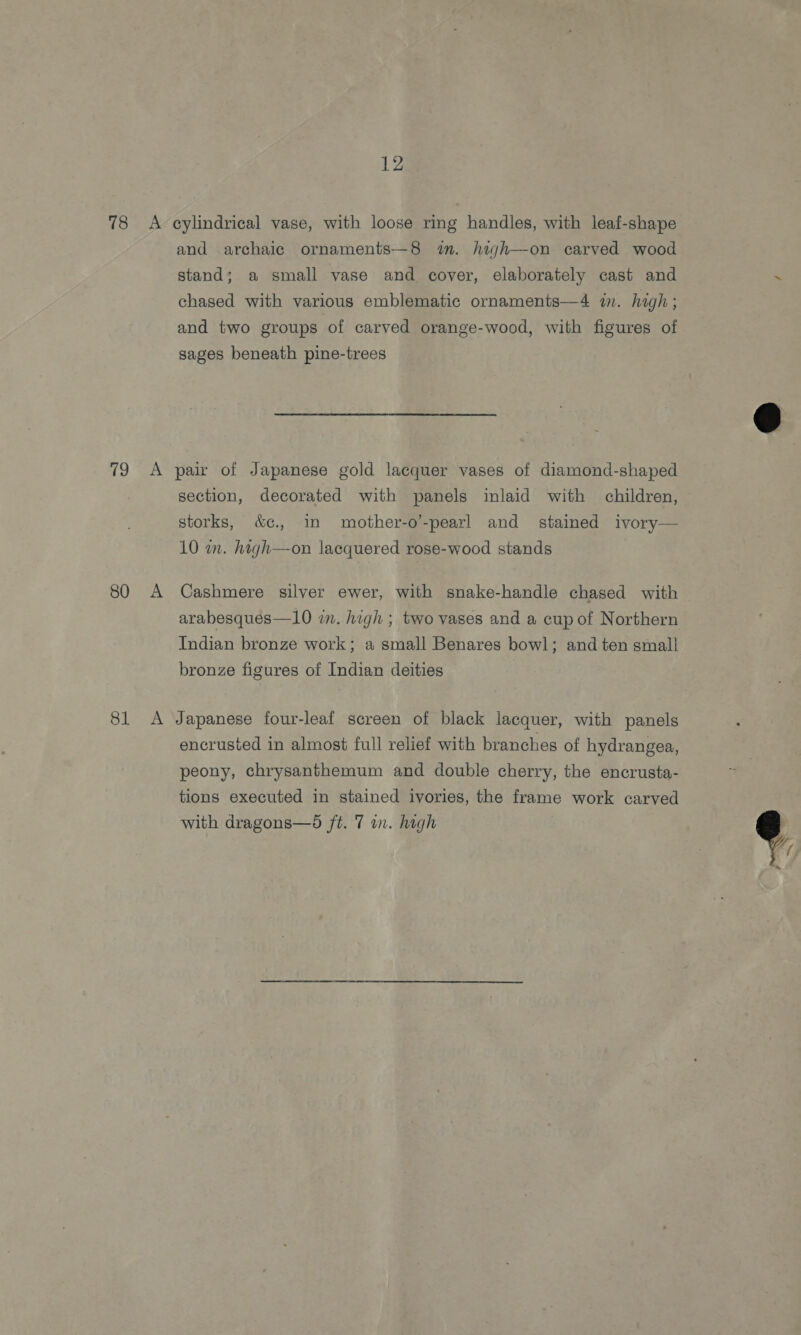 78 &lt;A cylindrical vase, with loose ring handles, with leaf-shape and archaic ornaments—8 im. high—-on carved wood stand; a small vase and cover, elaborately cast and ce chased with various emblematic ornaments—4 in. high ; and two groups of carved orange-wood, with figures of sages beneath pine-trees  79 &lt;A pair of Japanese gold lacquer vases of diamond-shaped section, decorated with panels inlaid with children, storks, &amp;c., in mother-o’-pearl and stained ivory— 10 in. high—on lacquered rose-wood stands 80 A Cashmere silver ewer, with snake-handle chased with arabesques—10 in. high ; two vases and a cup of Northern Indian bronze work; a small Benares bowl; and ten small bronze figures of Indian deities 81 A Japanese four-leaf screen of black lacquer, with panels encrusted in almost full relief with branches of hydrangea, peony, chrysanthemum and double cherry, the encrusta- ‘ tions executed in stained ivories, the frame work carved with dragons—d ft. 7 in. high 