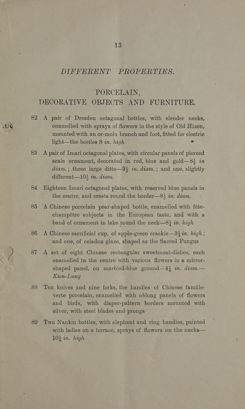 DIFFERENT PROPERTIES. PORCELAIN, DECORATIVE OBJECTS AND FURNITURE. 82 A pair of Dresden octagonal bottles, with slender necks, Uy enamelled with sprays of flowers in the style of Old Hizen, mounted with an or-molu branch and foot, fitted for electric light—the bottles 8 in. high . 83 A pair of Imari octagonal plates, with circular panels of pierced scale ornament, decorated in red, blue and gold—8} in diam. ; three large ditto—94 in. diam. ; and one, slightly different—1l05 im. diam. ; 84 KHighteen Imari octagonal plates, with reserved blue panels in the centre, and crests round the border—8} in. diam. 85 A Chinese porcelain pear-shaped bottle, enamelled with féte- champétre subjects in the European taste, and with a band of ornament in lake round the neck—8} m. high 86 A Chinese sacrificial cup, of apple-green crackle—31 m. high ; and one, of celadon glaze, shaped as the Sacred Fungus » 87 A set of eight Chinese rectangular sweetmeat-dishes, each enamelled in the centre with various flowers in a mirror- shaped panel, on marbled-blue ground—41 i. diam.— Kten-Lung 88 Ten knives and nine forks, the handles: of Chinese famille- verte porcelain, enamelled with oblong panels of flowers and birds, with diaper-pattern borders mounted with silver, with steel blades and prongs 89 Two Nankin bottles, with elephant and ring handles, painted with ladies on a terrace, sprays of flowers on the necks-—- 104 wm. high