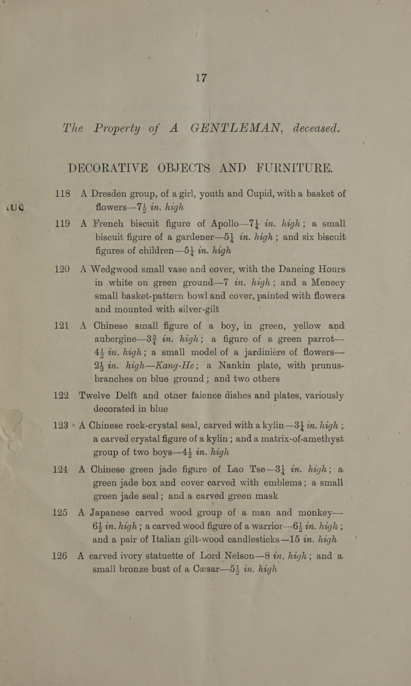 Ly The “Property; of. A GENTLEMAN, deceased. DECORATIVE OBJECTS AND FURNITURE. 118 A Dresden group, of a girl, youth and Cupid, witha basket of 119 A French biscuit figure of Apollo—7} in. high; a small biscuit figure of a gardener—d} an. high; and six biscuit. figures of children—5} in. high 120 A Wedgwood small vase and cover, with the Dancing Hours. in white on green ground—T in. high; and a Menecy small basket-pattern bow] and cover, painted with flowers. and mounted with silver-gilt 121 A Chinese small figure of a boy, in green, yellow and aubergine—3? im. high; a figure of a green parrot— 4} im. high; a small model of a jardiniere of flowers— 25 in. high—Kang-He; a Nankin plate, with prunus- branches on blue ground; and two others 122 Twelve Delft and otner faience dishes and plates, variously decorated in blue 123 » A Chinese rock-crystal seal, carved with a kylin—3} i. high ; a carved crystal figure of a kylin ; and a matrix-of-amethyst. group of two boys—4é in. high 124 A Chinese green jade figure of Lao Tse—3} im. high; a green jade box and cover carved with emblems; a small green jade seal; and a carved green mask 125 &lt;A Japanese carved wood group of a man and monkey— 64m. high; a carved wood figure of a warrior—64 in. high ; and a pair of Italian gilt-wood candlesticks—15 in. high 126 A carved ivory statuette of Lord Nelson—8 tn. high; and a small bronze bust of a Cxesar—dt in. high