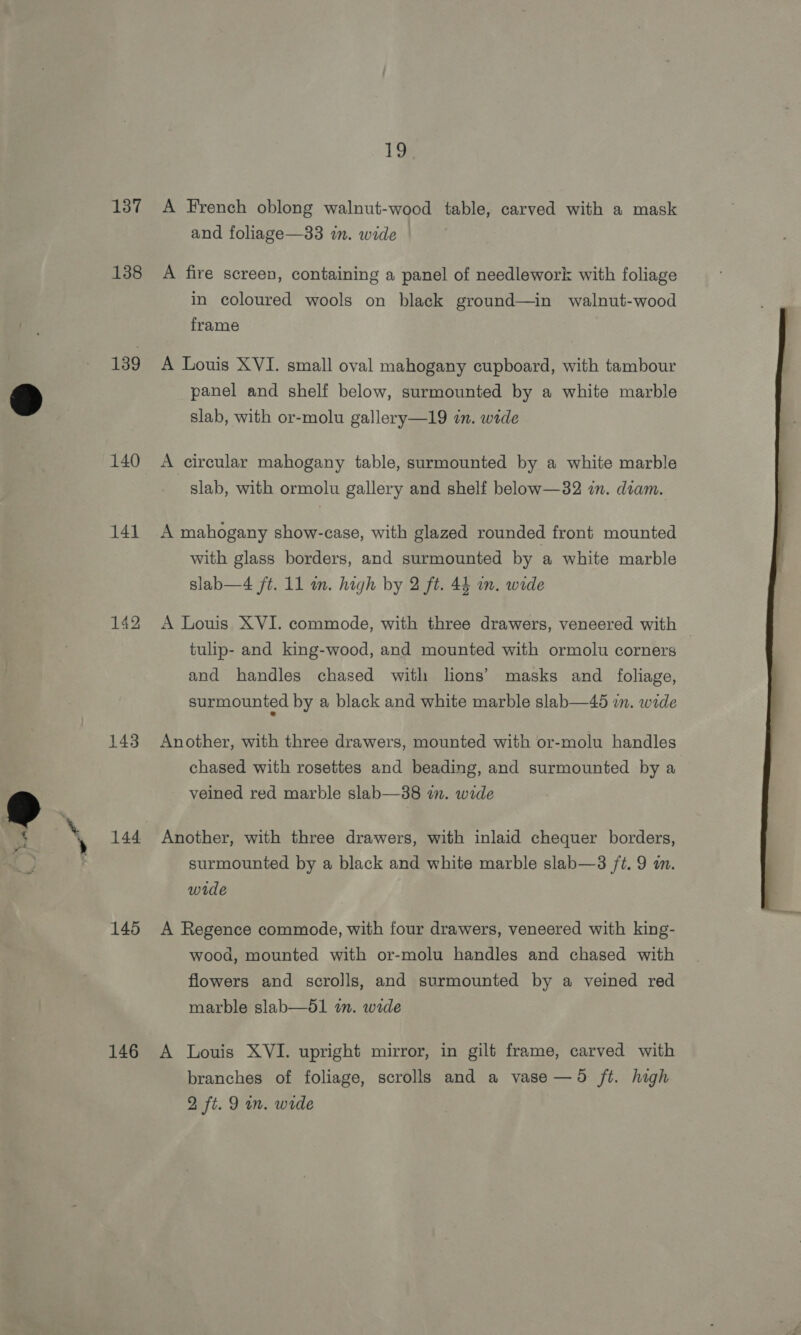 137 138 139 140 141 142 143 144 145 146 ig A French oblong walnut-wood table, carved with a mask and foliage—33 in. wide A fire screen, containing a panel of needlework with foliage in coloured wools on black ground—in walnut-wood frame A Louis XVI. small oval mahogany cupboard, with tambour panel and shelf below, surmounted by a white marble slab, with or-molu gallery—19 in. wide A circular mahogany table, surmounted by a white marble slab, with ormolu gallery and shelf below—32 in. diam. A mahogany show-case, with glazed rounded front mounted with glass borders, and surmounted by a white marble slab—4 ft. 11 im. high by 2 ft. 44 wm. wide A Louis XVI. commode, with three drawers, veneered with tulip- and king-wood, and mounted with ormolu corners and handles chased with lions’ masks and _ foliage, surmounted by a black and white marble slab—45 in. wide Another, with three drawers, mounted with or-molu handles chased with rosettes and beading, and surmounted by a veined red marble slab—38 an. wide Another, with three drawers, with inlaid chequer borders, surmounted by a black and white marble slab—3 /t. 9 an. wide A Regence commode, with four drawers, veneered with king- wood, mounted with or-molu handles and chased with flowers and scrolls, and surmounted by a veined red marble slab—51 an. wide A Louis XVI. upright mirror, in gilt frame, carved with branches of foliage, scrolls and a vase —5d ft. high 2 ft. 9 im. wide 