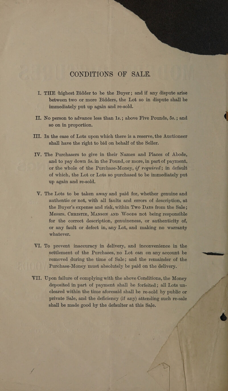  CONDITIONS OF SALE. between two or more Bidders, the Lot so in dispute shall be immediately put up again and re-sold. No person to advance less than 1s.; above Five Pounds, 5s.; and So on in proportion. In the case of Lots upon which there is a reserve, the Auctioneer shall have the right to bid on behalf of the Seller. and to pay down 5s. in the Pound, or more, in part of payment, or the whole of the Purchase-Money, if required; in default of which, the Lot or Lots so purchased to be immediately put up again and re-sold. authentic or not, with all faults and errors of description, at the Buyer’s expense and risk, within Two Days from the Sale; Messrs. CHRrisTIE, MANSON AND Woops not being responsible for the correct description, genuineness, or authenticity of, or any fault or defect in, any Lot, and making no warranty whatever. To prevent inaccuracy in delivery, and inconvenience in the settlement of the Purchases, no Lot can on any account be removed during the time of Sale; and the remainder of the Purchase-Money must absolutely be paid on the delivery. Upon failure of complying with the above Conditions, the Money deposited in part of payment shall be forfeited; all Lots un- cleared within the time aforesaid shall be re-sold by public or private Sale, and the deficiency (if any) attending such re-sale shall be made good by the defaulter at this Sale.   