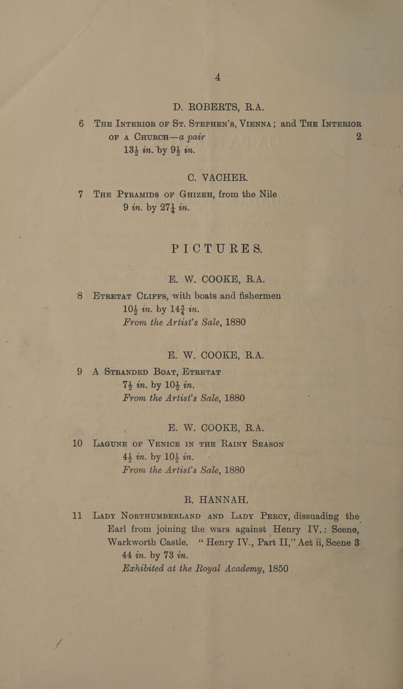 10 11 D. ROBERTS, B.A. THE INTERIOR OF St. STEPHEN’S, VIENNA; and THE INTERIOR. OF A CHURCH—a pair | 2. 134 in. by 94 im. C. VACHER. THE Pyramips oF GuizEH, from the Nile 9 in. by 274 in. PoC aes EK. W. COOKE, R.A. Erretat Crirrs, with boats and fishermen 104 an. by 143 an. From the Artist’s Sale, 1880 E. W. COOKE, R.A. A SrRANDED Boat, ETRETAT 74 an. by 104 am. From the Artist's Sale, 1880 E. W. COOKE, R.A. LAGUNE OF VENICE IN THE RAINY SEASON 44 an. by 104 an. From the Artist's Sale, 1880 R. HANNAH. Lapy NorkTHUMBERLAND AND Lapy Perroy, dissuading the Earl from joining the wars against Henry IY.: Scene, Warkworth Castle. ‘ Henry IV., Part IT,” Act ii, Scene 3- 44 in. by 78 in. a Exhibited at the Royal Academy, 1850