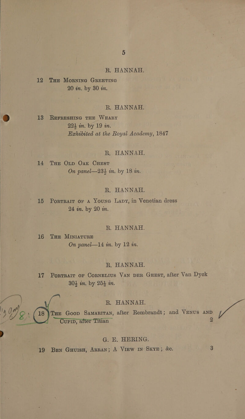 R. HANNAH. 12 THe Morning GREETING 20 in. by 30 an. R.. HANNAH. ) 13 RerresHinc THE WEARY 224 in. by 19 an. Exhibited at the Royal Academy, 1847 R, HANNAH. 14 Tar Oxtp Oak Crust On panel—234 im. by 18 an. R. HANNAH. 15 Portrait or A YounG Lapy, in Venetian dress 24 in. by 20 m. R. HANNAH. 16 THe MINIATURE On panel—14 in. by 12 an. R. HANNAH. 17 Portrait oF CoRNELIUS VAN DER GEEST, after Van Dyck 304 im. by 254 im. R. HANNAH. . | THe Goop Samaritan, after Rembrandt; and VENUS AND ~~ Curin, after Titian tee Fly, a }. Wy » Tad     G. E. HERING.