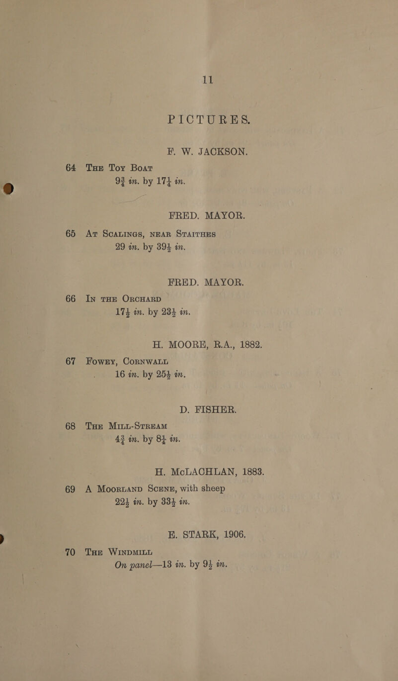 64 65 66 67 68 69 70 14 PICT Us: i, W. JACKSON. THe Toy Boat 92 wm. by 174 an. FRED. MAYOR. At SCALINGS, NEAR STAITHES 29 in. by 394 in. EHRED. MAYOR. In THE ORCHARD 174 wm. by 234 i. H, MOORE, B.A., 1882. Fowry, CoRNWALL 16 in. by 254 wm. D. FISHER. Tor MiLu-STREAM 43 in. by 84 a. H. McLACHLAN, 1883. A Moornanp SceEnz, with sheep 224 in. by 334 a. E. STARK, 1906. THe WINDMILL