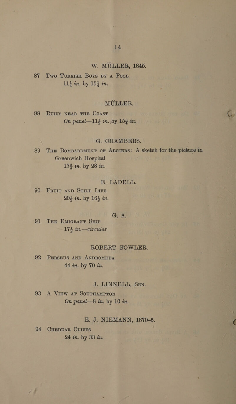 87 88 89 90 el 92 93 94 14 W. MULLER, 1845. Two TurkisH Boys spy A Poon 114 m. by 154 mm. MULLER. RUINS NEAR THE COAST On panel—114 en. ;by 152 an. G. CHAMBERS. THe BomparpMEentT or Ax@imrs: A sketch for the picture in Greenwich Hospital 172 wm. by 28 in. KK. LADELL. Fruit AND Stinu Lire 204 wm. by 164 an. G. A. THE HMIGRANT SHIP 174 n.—circular ROBERT FOWLER. PERSEUS AND ANDROMEDA 44 in. by 70 in. J. LINNEUL, Sen. A ViEw at SouTHAMPTON On panel—8 in. by 10 am. HK. J. NIEMANN, 1870-5. CHEDDAR CLIFFS 24 an. by 33 a.