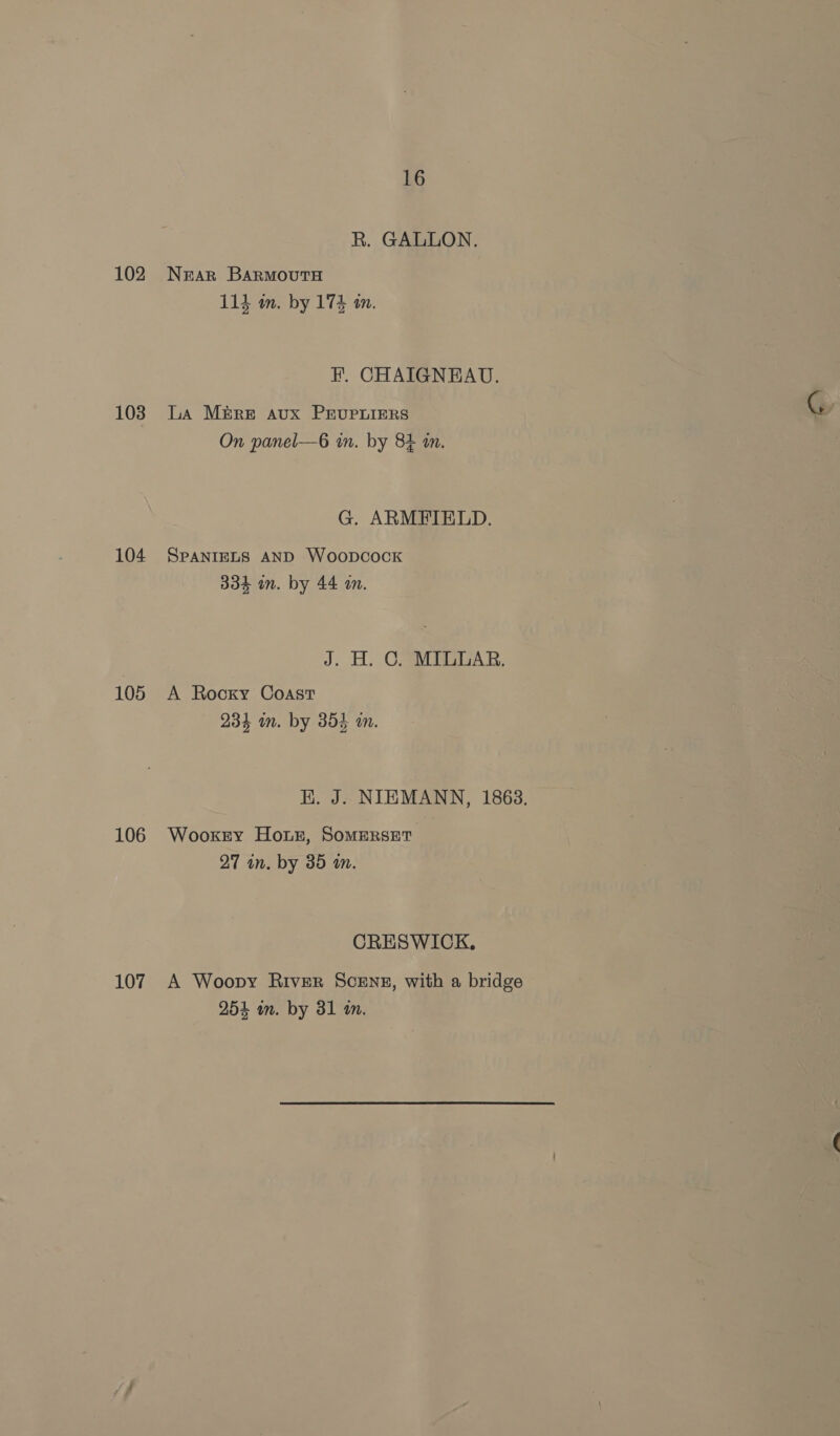 102 103 104 105 106 107 16 R. GALLON. Near Barmouta 114 in. by 174 tn. HF. CHAIGNEAU. LA M&amp;re aux PEUPLIERS On panel—6 in. by 84 im. G. ARMFIELD. SPANIELS AND Woopcock 334 in. by 44 am. J. H. C. MILLAR. A Rocky Coast 234 im. by 354 1n. HK. J. NIEMANN, 1863. Wooxkty Horz, Somerset 97 in. by 85 in. CRESWICK. A Woopy RivEeR ScENE, with a bridge 254 mm. by 31 in.