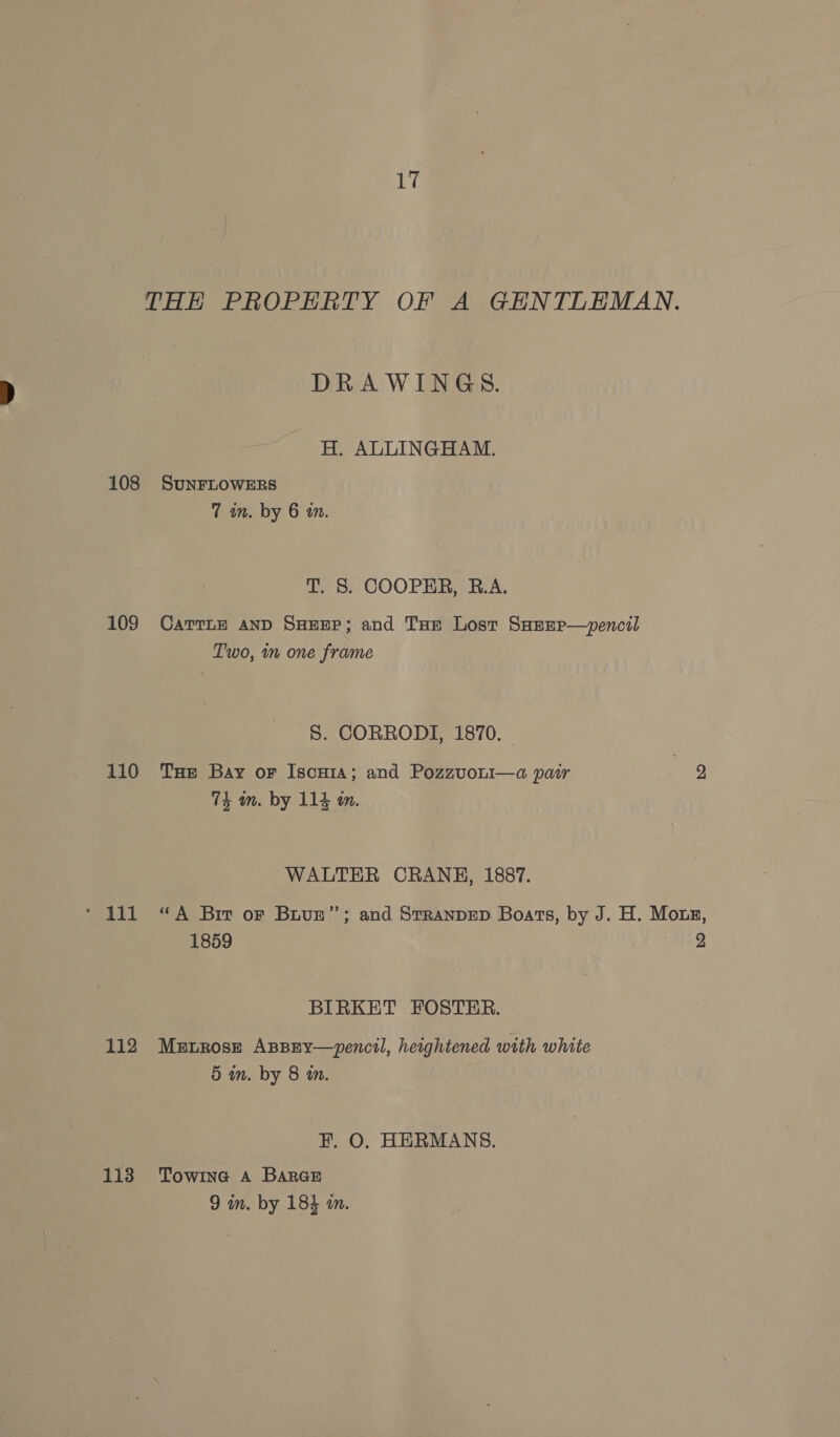 THE PROPERTY OF A GENTLEMAN. DRAWINGS. H. ALLINGHAM. 108 SuNFLOWERS 7 in. by 6 an. T. §. COOPER, R.A. 109 CarTLE AND SHEEP; and Tur Lost SHrEp—pencil Two, in one frame S. CORRODI, 1870. 110 THe Bay or Iscuia; and PozzvoLi—a pair ao 74 am. by 114 m. WALTER CRANH, 1887. * 111 “A Biv or Buvue”’; and Stranvep Boars, by J. H. Mone, 1859 2 BIRKET FOSTER. 112 Mstrosz Asspsy—pencil, heightened with white 5 in. by 8 in. F. O. HERMANS. 113 Towine a Barae