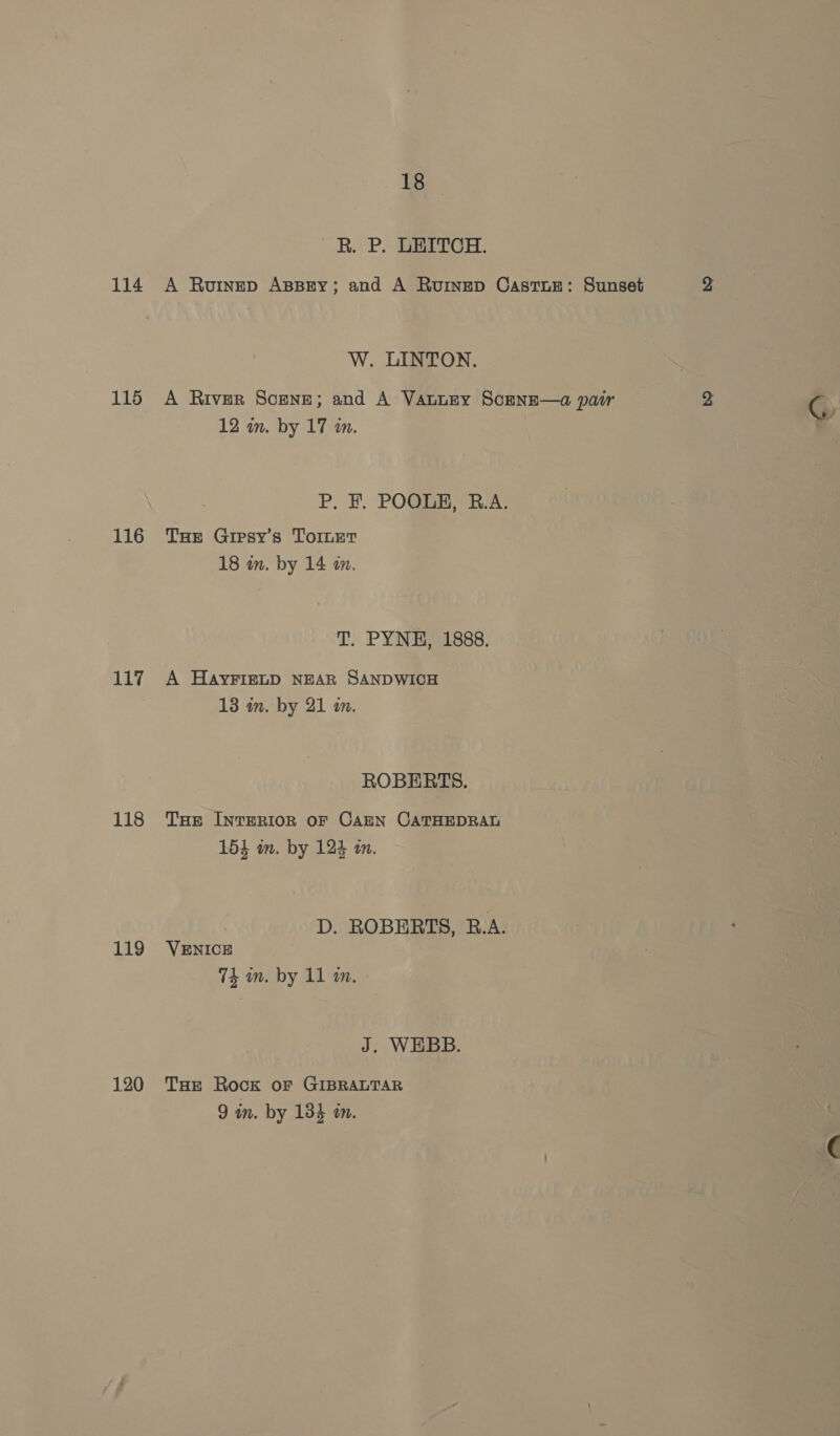 114 115 116 117 118 119 120 18 R. P. LEITCH. A Rouinep ABBEY; and A Ruinep CastuEe: Sunset yi W. LINTON. A Rivsr Scene; and A VanuEy Scense—a pair 2 oN 12 wm. by 17 in. P. F. POOLE, R.A. Tot Gipsy’s Toinet 18 in. by 14 m. T. PYNE, 1888. A HAYFIELD NEAR SANDWICH 13 an. by 21 m. ROBERTS. THe INTERIOR OF CAEN CATHEDRAL 154 am. by 124 mm. D. ROBERTS, B.A. VENICE 74 an. by 11 a0. J. WEBB. THE Rock or GIBRALTAR