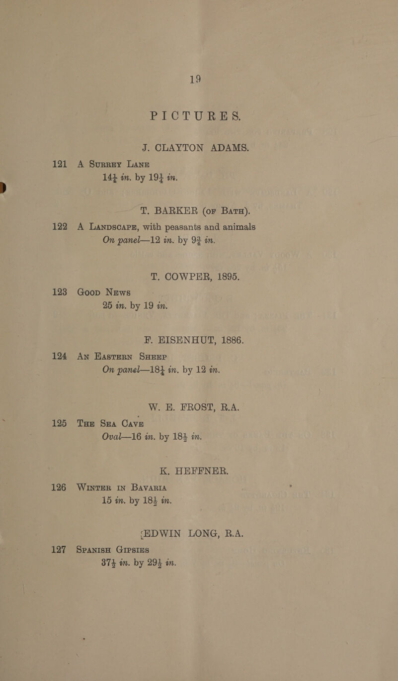 121 122 123 124 125 126 127 19 PICT Uckee 5. J. CLAYTON ADAMS. A Surrey Lane 144 m. by 194 m. T. BARKER (or Bara). A Lanpscapez, with peasants and animals On panel—12 in. by 92 in. T. COWPER, 1895. Goop News 25 in. by 19 am. H. HISENHUT, 1886. AN HasterRN SHEEP On panel—181 in. by 12 in. W. E. FROST, R.A. THe SHA Cave Oval—16 in. by 184 in. K. HEFENER. WINTER IN BAVARIA 15 in. by 184 in. ‘EDWIN LONG, R.A. SPANISH GIPSIES 374 m. by 294 on.