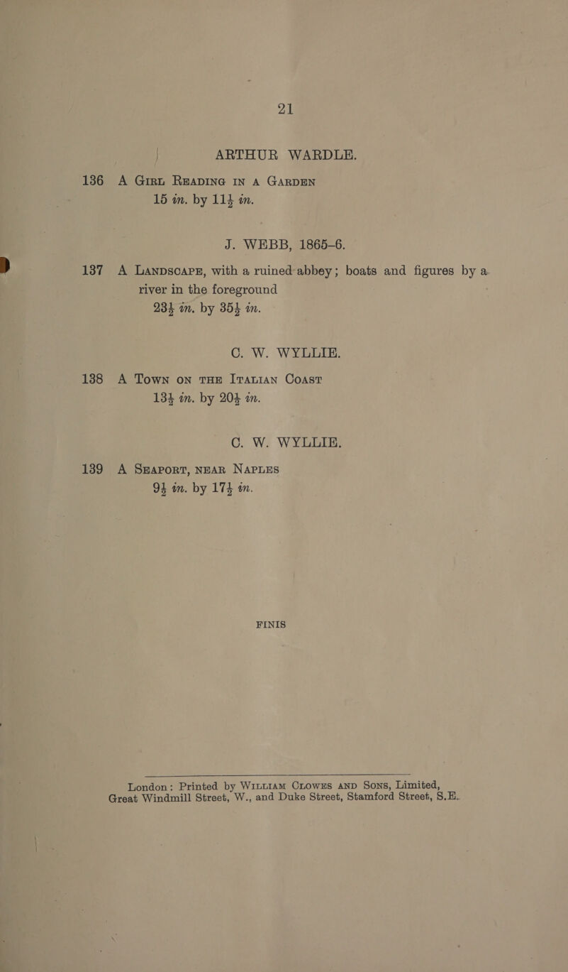 ARTHUR WARDLE. 136 A Girt READING IN A GARDEN 15 in. by 114 in. J. WEBB, 1865-6. 137 A Lanpscapg, with a ruined-abbey; boats and figures by a river in the foreground 234 in. by 354 in. C. W. WYLLIE. 138 A Town on THE ITALIAN COAST 134 im. by 204 an. C. W. WYLLIE. 1389 A S#aport, NEAR NAPLES 94 in. by 174 an. FINIS  London: Printed by W1itt1am Crows AND Sons, Limited, Great Windmill Street, W., and Duke Street, Stamford Street, S.E.