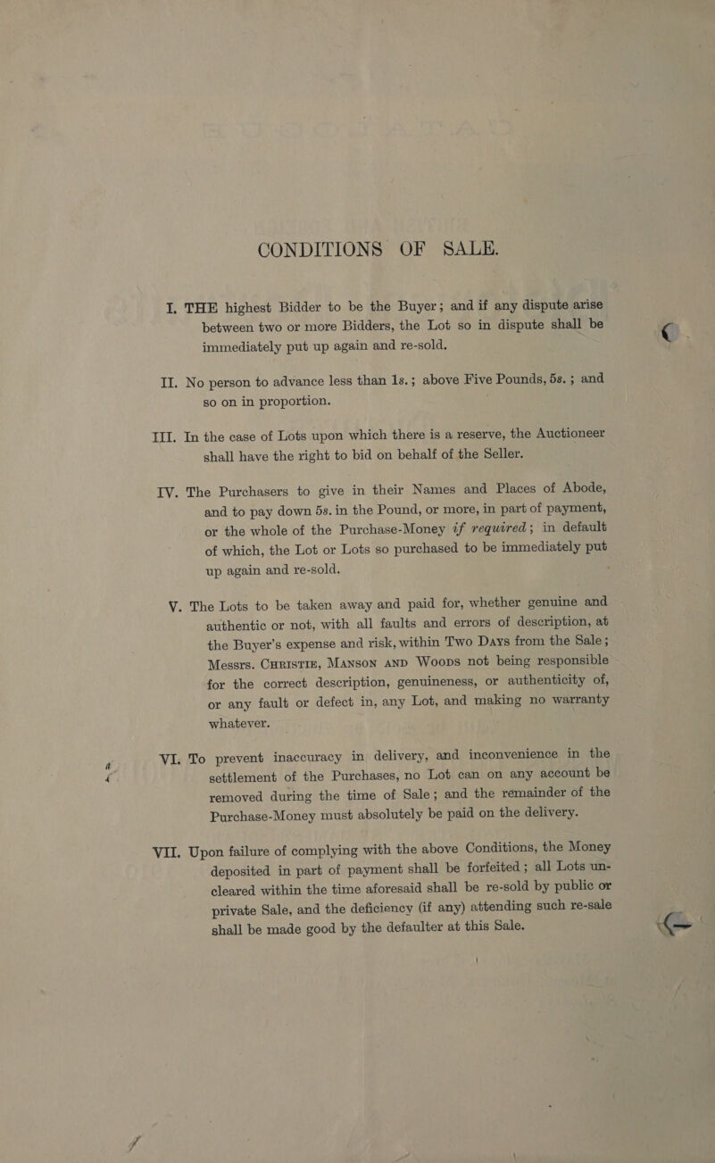 CONDITIONS OF SALE. I. THE highest Bidder to be the Buyer; and if any dispute arise between two or more Bidders, the Lot so in dispute shall be immediately put up again and re-sold. II. No person to advance less than 1s. ; above Five Pounds, 5s. ; and so on in proportion. TII. In the case of Lots upon which there is a reserve, the Auctioneer shall have the right to bid on behalf of the Seller. IV. The Purchasers to give in their Names and Places of Abode, and to pay down 5s. in the Pound, or more, in part of payment, or the whole of the Purchase-Money if required; in default of which, the Lot or Lots so purchased to be immediately put up again and re-sold. V. The Lots to be taken away and paid for, whether genuine and authentic or not, with all faults and errors of description, at the Buyer’s expense and risk, within Two Days from the Sale ; Messrs. Curistiz, Manson and Woops not being responsible for the correct description, genuineness, or authenticity of, or any fault or defect in, any Lot, and making no warranty whatever. VI. To prevent inaccuracy in delivery, and inconvenience in the 4 settlement of the Purchases, no Lot can on any account be removed during the time of Sale; and the remainder of the Purchase-Money must absolutely be paid on the delivery. VII. Upon failure of complying with the above Conditions, the Money deposited in part of payment shall be forfeited ; all Lots un- cleared within the time aforesaid shall be re-sold by public or private Sale, and the deficiency (if any) attending such re-sale shall be made good by the defaulter at this Sale.
