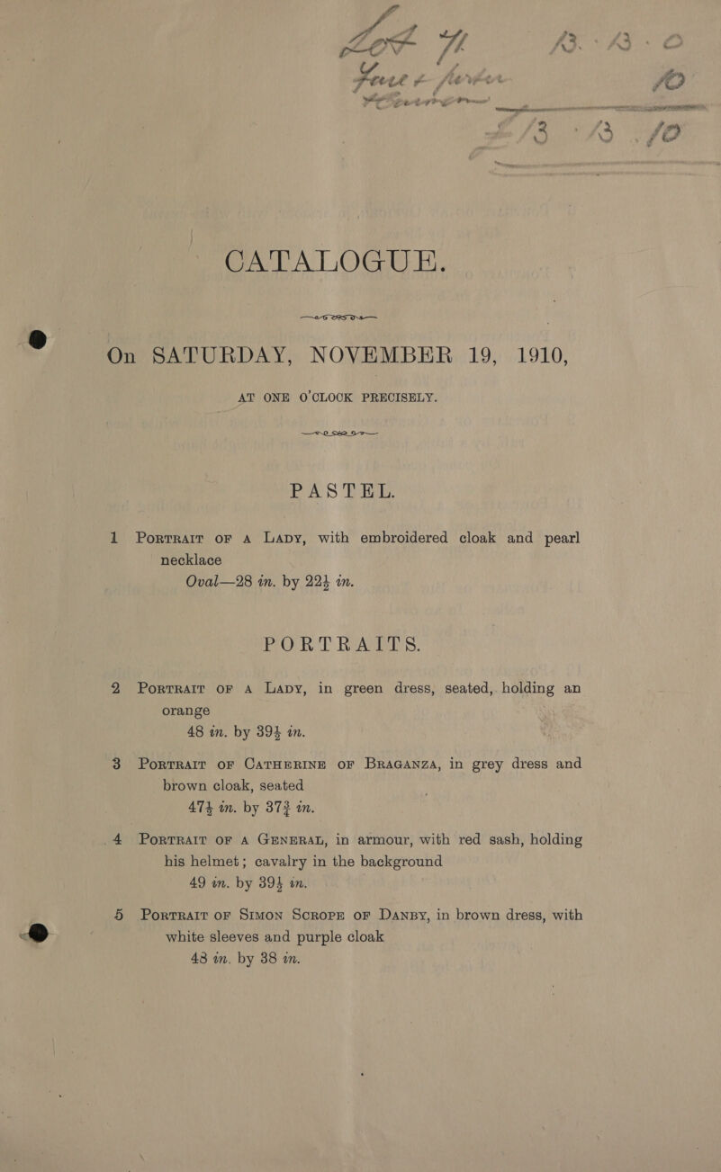 LE pec (4 £2 > pt VY i \ ™ + ~ ate Ze » gs a a I? wee “a ? ; wr itl cain ee da eR E CER ea a f # CATALOGUE.  On SATURDAY, NOVEMBER 19, 1910, AT ONE O'CLOCK PRECISELY. PAS Tike. 1 Portrait or a Lapy, with embroidered cloak and pearl necklace Oval—28 in. by 224 an. PORTRAPIS. 2 Portrait oF A Lapy, in green dress, seated, holding an orange | 48 in. by 394 in. 3 Portrait oF CATHERINE OF BraGanza, in grey dress and brown cloak, seated 474 wn. by 372 tw. his helmet; cavalry in the background 49 on. by 394 an. 5 Portrait or Simon Scrope or Dansy, in brown dress, with white sleeves and purple cloak 43 wm. by 38 im.