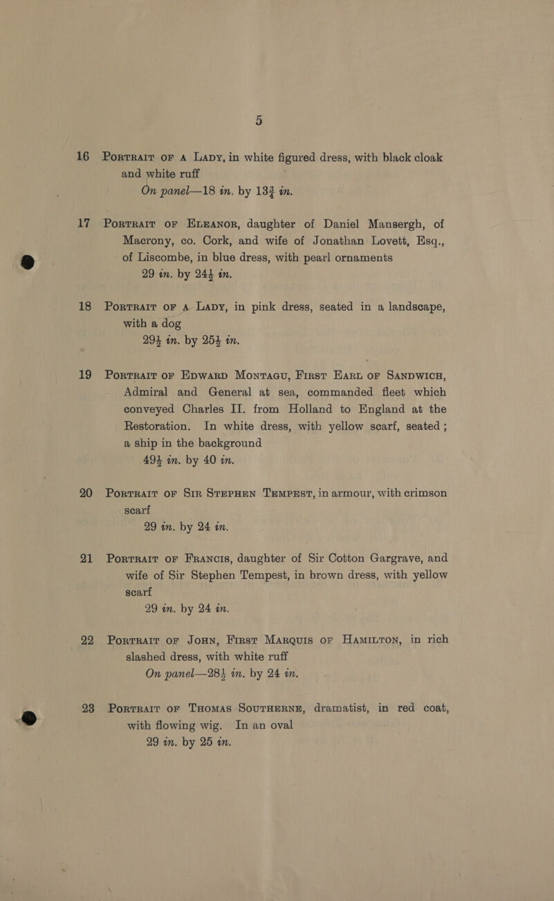 16 17 18 19 20 21 22 23 Portrait oF A Lapy, in white figured dress, with black cloak and white ruff ; On panel—18 in, by 133 in. PorRTRAIT OF ELEANOR, daughter of Daniel Mansergh, of Macrony, co. Cork, and wife of Jonathan Lovett, Esq., of Liscombe, in blue dress, with pearl ornaments 29 un. by 244 tn. Portrait oF 4 Lapy, in pink dress, seated in a landscape, with a dog 294 in. by 254 m. Portrait or Epwarp Monraau, First Hart or SANDWICH, Admiral and General at sea, commanded fleet which conveyed Charles II. from Holland to England at the Restoration. In white dress, with yellow scarf, seated ; a Ship in the background 494 wm. by 40 m. PortTRAIT OF SiR STEPHEN TEMPEST, in armour, with crimson scarf 29 in. by 24 an. PortRAIT OF Francis, daughter of Sir Cotton Gargrave, and wife of Sir Stephen Tempest, in brown dress, with yellow scart 29 un. by 24 on. Portrair of JoHN, First Marquis of HaAmiILToN, in rich slashed dress, with white ruff On panel—284 in. by 24 i. PortRAIT oF THomas SoOUTHERNE, dramatist, in red coat, with flowing wig. In an oval