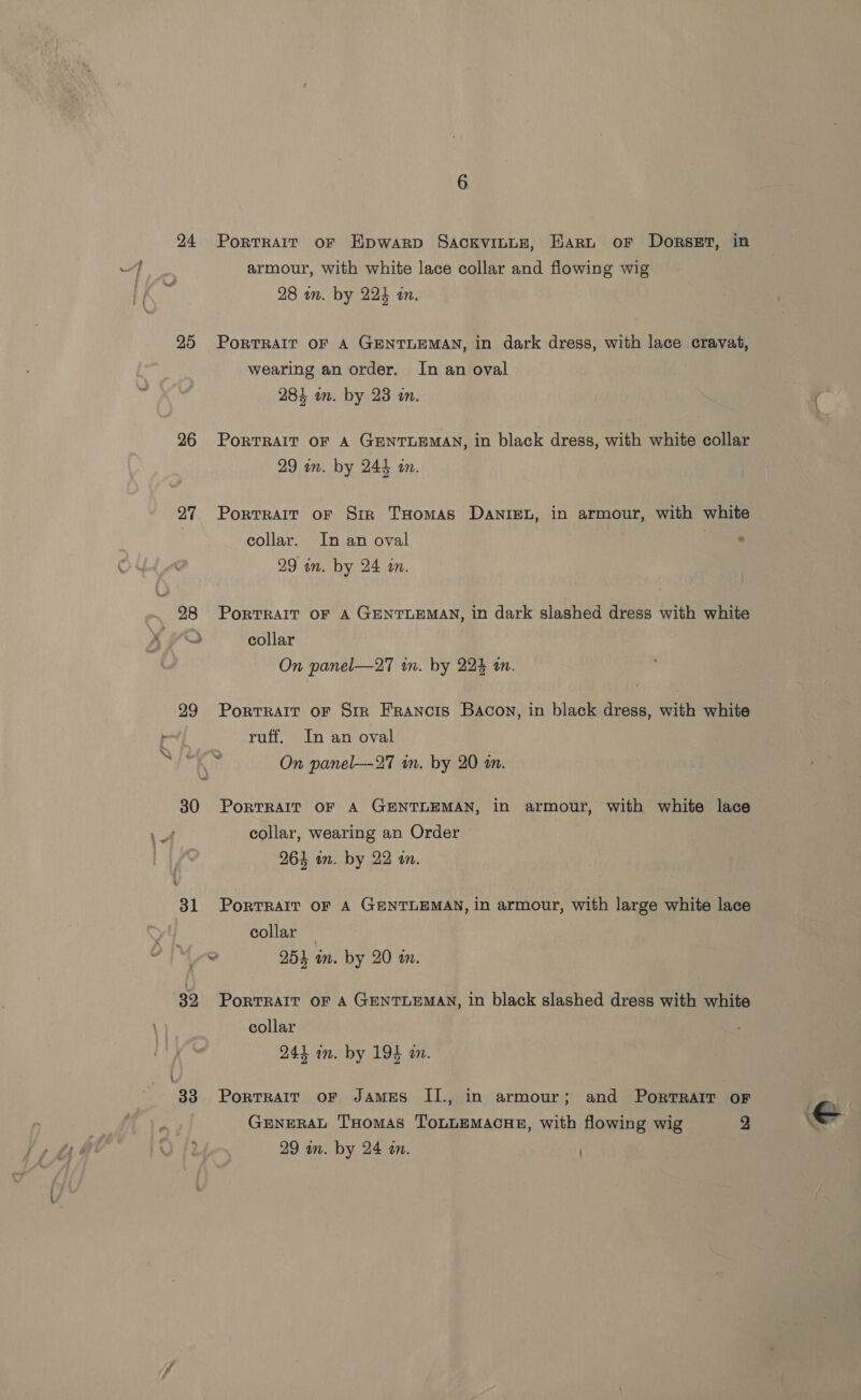 24 Portrait oF Hpwarp Sackvintz, Harn or Dorset, in armour, with white lace collar and flowing wig 28 wm. by 224 an. 25 PortTRAIT OF A GENTLEMAN, in dark dress, with lace cravat, wearing an order. In an oval 284 in. by 23 on. ( 26 Porrrair oF A GENTLEMAN, in black dress, with white collar 29 in. by 244 an. 27 Porrrait oF Sir THomas Danien, in armour, with white collar. In an oval . 29 wn. by 24 i. 98 PoRTRAIT OF A GENTLEMAN, in dark slashed dress with white Fas collar On panel—27 in. by 224 tn. 29 Porrrait oF Sir Francis Bacon, in black dress, with white ruff. In an oval On panel--27 in. by 20 an. 30 PortrRaAlIt OF A GENTLEMAN, in armour, with white lace collar, wearing an Order — 264 im. by 22 an. 31 Portrait oF A GENTLEMAN, in armour, with large white lace collar — a 254 in. by 20 an. 39, PoRTRAIT OF A GENTLEMAN, in black slashed dress with white collar 244 an. by 194 an. 33° Porrratr or JAMES II., in armour; and Porrrarr OF Prag GENERAL THomas ToLLEMAcHE, with flowing wig 2 e