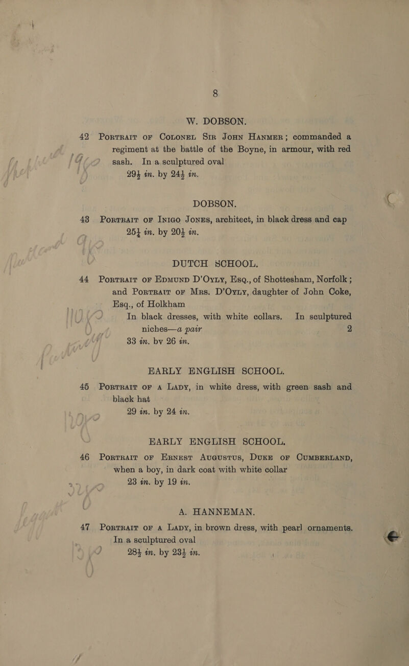 W. DOBSON. 42 Portrait oF CoLoneL Sir JoHN HANMER; commanded a regiment at the battle of the Boyne, in armour, with red sash. In a sculptured oval 294 in. by 244 an. DOBSON. 48 Portrait or Iniao Jonss, architect, in black dress and cap 254 im. by 204 an. DUTCH SCHOOL. 44 Portrait oF Epmunp D’Oyty, Esq., of Shottesham, Norfolk ; and Portrait or Mrs. D’Oyrty, daughter of John Coke, Esq., of Holkham In black dresses, with white collars. In sculptured niches—a pair 2 33 in. by 26 an. EARLY ENGLISH SCHOOL. 45 Portrait oF A Lapy, in white dress, with green sash and black hat 29 an. by 24 an. EARLY ENGLISH SCHOOL. 46 Portrait oF Ernest Aveustus, DuKkE oF CUMBERLAND, when a boy, in dark coat with white collar 23 im. by 19 in. A. HANNEMAN. 47 Portrait oF A Lapy, in brown dress, with pearl ornaments. ? In a sculptured oval e . 284 in. by 234 im. )