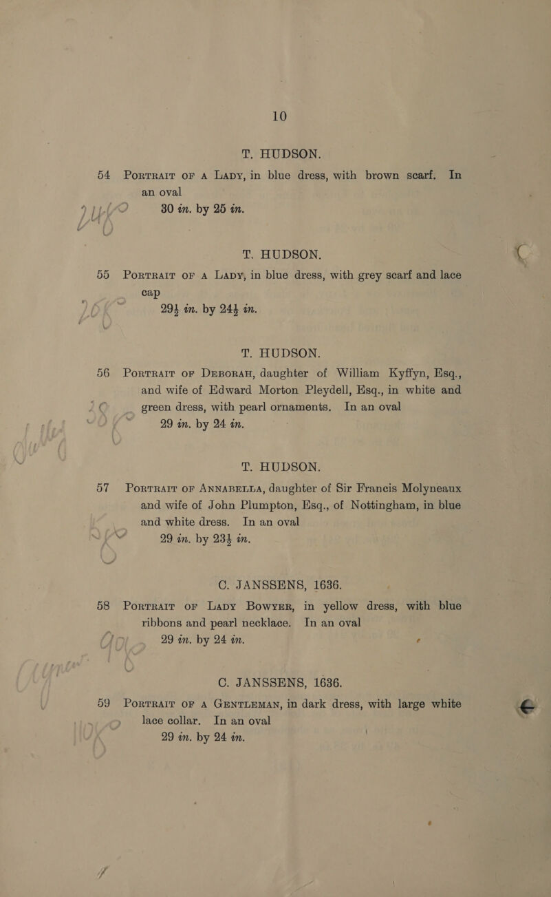 T. HUDSON. 54 Portrait oF A Lapy, in blue dress, with brown scarf. In an oval 30 in. by 25 an. T. HUDSON. 55 Porrrait oF A Lapy, in blue dress, with grey scarf and lace cap 294 in. by 244 an. T. HUDSON. 56 Porrrarr or Drporan, daughter of William Kyffyn, Esq., and wife of Edward Morton Pleydell, Esq., in white and re green dress, with pearl ornaments. In an oval 29 in. by 24 in. T. HUDSON. 57 PorrRarr oF ANNABELLA, daughter of Sir Francis Molyneaux and wife of John Plumpton, Esq., of Nottingham, in blue and white dress. In an oval \ 29 in. by 234 in. C. JANSSENS, 1636. 58 Portrait or Lapy Bowyer, in yellow dress, with blue ribbons and pearl necklace. In an oval 29 an. by 24 in. 6 C. JANSSENS, 1636. 59 Porrrait oF A GENTLEMAN, in dark dress, with large white lace collar. In an oval }