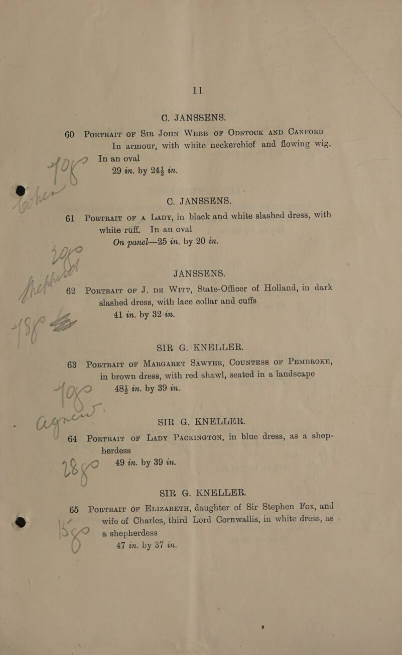 C. JANSSENS. 60 Porrrart or Str JonN WEBB OF ODSTOCK AND CANFORD In armour, with white neckerchief and flowing wig. £)79 In an oval be \ 29 in. by 244 in. C. JANSSENS. 61 PoRTRAIT OF A Lavy, in black and white slashed dress, with white ruff. In an oval On panel—25 in. by 20 in. A pio v(\ JV JANSSENS. 62 Porrrait or J. pE Wirt, State-Officer of Holland, in dark slashed dress, with lace collar and cuffs a FA 41 in. by 32 a. (< ey SIR G. KNELULER. 63 Porrrait or Margaret SAwyER, Countess oF PEMBROKE, iy in brown dress, with red shawl, seated in a landscape 2 ABE in. by 39 in. Bit oe be Me ‘Fey hae SIR G. KNELLER. 64 Porrrair or Lapy PackineTon, in blue dress, as a shep- herdess 40-40 49 mn. by 39 im. LOY 4 / SIR G. KNELULER. 65 Porrrarr or ExizaBetu, daughter of Sir Stephen Fox, and wife of Charles, third Lord Cornwallis, in white dress, as +¢ a shepherdess } 47 wn. by 37 wm. A