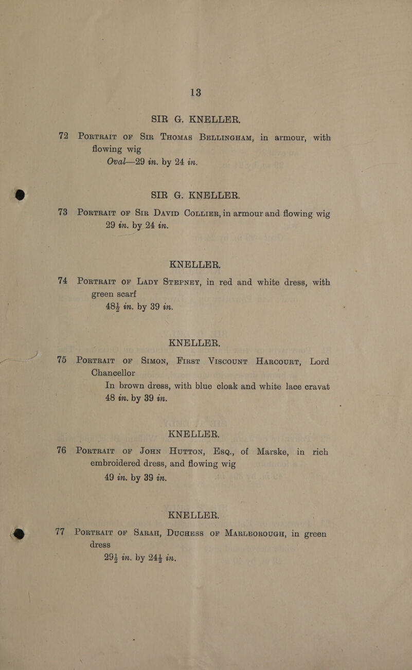 72 73 74 15 76 17 13 SIR G. KNELLER. Portrait oF Sir THomas BenuincHam, in armour, with flowing wig Oval—29 in. by 24 in. SIR G. KNELLER. Portrait oF Sirk Davip Contre, in armour and flowing wig 29 in. by 24 an. KNELLER. Portrait or Lapy Stepney, in red and white dress, with green scarf 484 in. by 39 in. KNELLER. PortRalr oF Simon, First Viscount Harcourt, Lord Chancellor In brown dress, with blue cloak and white lace cravat 48 wn. by 39 an. KNELUER. Portrair or Jon Hurton, Hsaq., of Marske, in rich embroidered dress, and flowing wig 49 in. by 39 in. KNELLER. Portrait or Saran, Ducuess or Marngorouas, in green dress 3