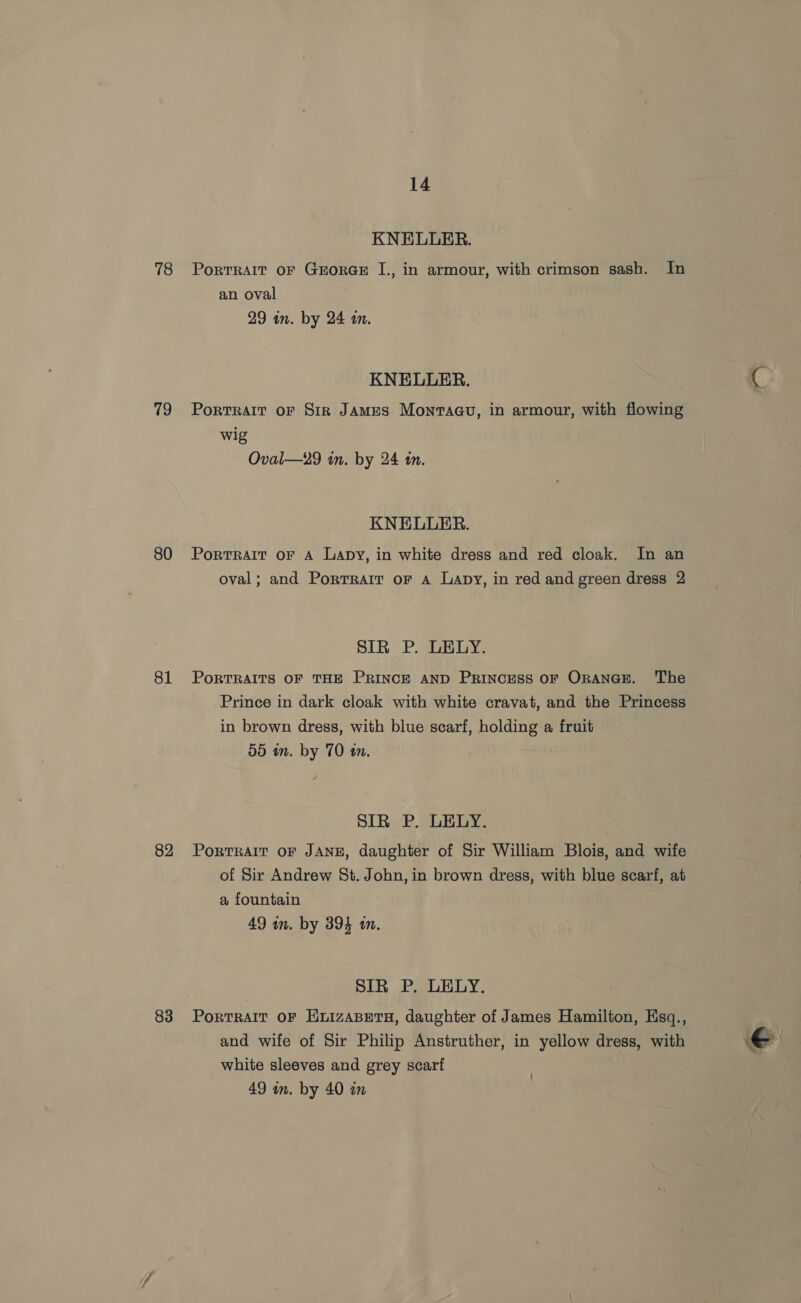 78 79 80 81 82 83 14 KNELLER. PortRAIT oF GrEorGE I., in armour, with crimson sash. In an oval 29 an. by 24 a. KNELUER. Portrait OF Sir JAMES Monvraau, in armour, with flowing wig Oval—29 in. by 24 tn. KNELUER. PortRAIt OF A Lapy, in white dress and red cloak. In an oval; and Porrrarr or a Lapy, in red and green dress 2 SIR P. LELY. PORTRAITS OF THE PRINCE AND PRINCESS OF ORANGE. The Prince in dark cloak with white cravat, and the Princess in brown dress, with blue scarf, holding a fruit 55 in. by 70 tn. SIR P. LELY. PoRTRAIT OF JANE, daughter of Sir William Blois, and wife of Sir Andrew St. John, in brown dress, with blue scarf, at a fountain 49 wn. by 394 an. SIR P. LELY. PortTRAIT OF HuizABETH, daughter of James Hamilton, Esq., and wife of Sir Philip Anstruther, in yellow dress, with white sleeves and grey scarf €