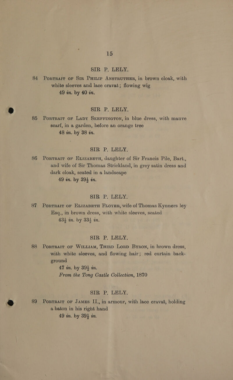 85 86 87 88 89 15 SIR P. LELY. Portrait oF Sir Parnir ANSTRUTHER, in brown cloak, with white sleeves and lace cravat; flowing wig 49 in. by 40 in. SIR P. LELY. Portrait oF LaDy SKEFFINGTON, in blue dress, with mauve scarf, in a garden, before an orange tree 48 in. by 38 an. SIR P. LELY. Portrait oF EvizaABEeTH, daughter of Sir Francis Pile, Bart., and wife of Sir Thomas Strickland, in grey satin dress and dark cloak, seated in a landscape 49 wn. by 394 in. SIR P. LELY. Portrait oF HnizABETH F'LoyvER, wife of Thomas Kynners ley sq., in brown dress, with white sleeves, seated 4314 in. by 334 i. SIR P. LELY. Portrait oF WiLuiAM, THIRD Lorp Byron, in brown dress, with white sleeves, and flowing hair; red curtain back- ground 47 wm. by 394 in. From the Tong Castle Collection, 1870 Sinee. DEGY. Portrait oF JAmEs II., in armour, with lace cravat, holding a baton in his right hand |