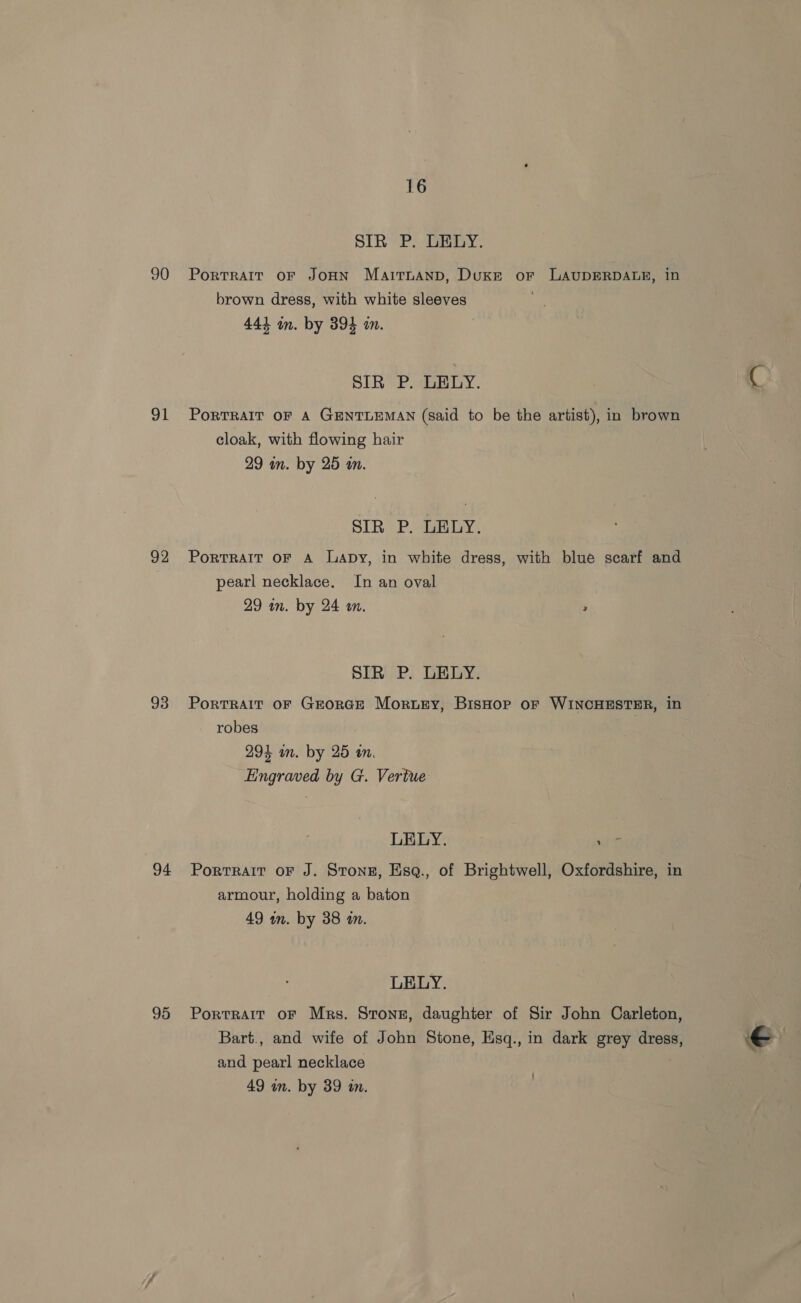 90 91 92 93 94 95 16 SIR P. DEDY. PORTRAIT OF JOHN MaitnAND, Duke or LAUDERDALE, in brown dress, with white sleeves 444 mm. by 394 in. SIR P. LELY. PORTRAIT OF A GENTLEMAN (said to be the artist), in brown cloak, with flowing hair 29 in. by 25 an. SIR P. LELY. PortrRAIT OF A Lapy, in white dress, with blue scarf and pearl necklace. In an oval 29 in. by 24 a. 2 SIR P. LELY. Portrait oF GrorcE Morty, Bishop or WINCHESTER, in robes 294 in. by 25 tn. Engraved by G. Vertue LELY. Alt Portrait oF J. Stonez, Esq., of Brightwell, Oxfordshire, in armour, holding a baton 49 in. by 38 an. LELY. Portrait OF Mrs. Strong, daughter of Sir John Carleton, Bart., and wife of John Stone, Eisq., in dark grey dress, and pearl necklace