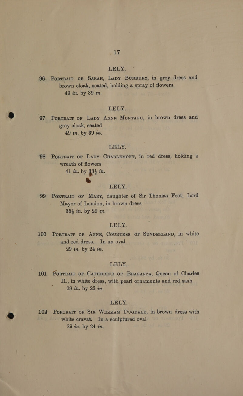 ‘98 ‘99 100 101 | 2 @ 10 ke LELY. Porrrair oF Saran, Lapy Bunpury, in grey dress and brown cloak, seated, holding a spray of flowers 49 in. by 39 an. LELY. Porrrait or Lapy Anne Monvraau, in brown dress and grey cloak, seated 49 in. by 39 a. LELY. Portrait or Lapy CxHartemont, in red dress, holding a wreath of flowers 41 in. by $2 mn. ee LELY. Portrait or Mary, daughter of Sir Thomas Foot, Lord Mayor of London, in brown dress 354 in. by 29 in. LELY. Portrait oF ANNE, CounTESs OF SUNDERLAND, in white and red dress. In an oval 29 am. by 24 an. LELY. Portrait oF CATHERINE oF BraGaNnza, Queen of Charles II., in white dress, with pearl ornaments and red, sash 28 in. by 23 an. LELY. Portrait oF Sir WiLLIAM DuGpaAte, in brown dress with white cravat. In a sculptured oval