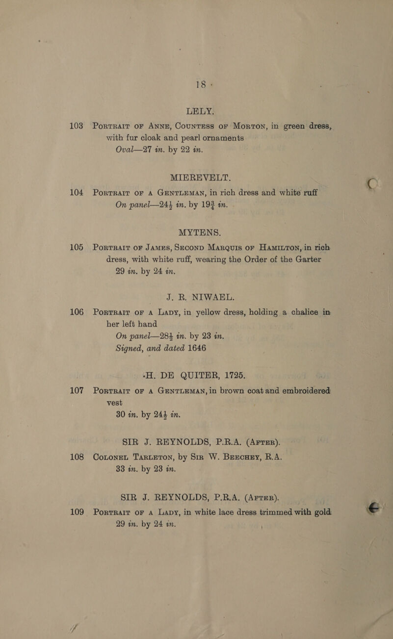 103 104 105 106 107 108 109 LELY. PoRTRAIT OF ANNE, CounTESS oF Morton, in green dress, with fur cloak and pearl ornaments Oval—27 in. by 22 in. MIEREVELT. Porrrair or A GENTLEMAN, in rich dress and white ruff On panel—244 in. by 192 tn. MYTENS. PortRAIT OF JAMES, SECOND Marquis oF Hamiuton, in rich dress, with white ruff, wearing the Order of the Garter 29 nm. by 24 an. J. R. NIWAEL. PorTRAIT oF A Lapy, in yellow dress, holding a chalice in her left hand On panel—284 an. by 23 in. Signed, and dated 1646 -H. DE QUITER, 1725. PoRTRAIT OF A GENTLEMAN, in brown coat and embroidered vest 30 in. by 244 an. SIR J. REYNOLDS, P.R.A. (Artur). CoLonEL TARLETON, by Sir W. Beecuesy, R.A. 33 in. by 23 in. SIR J. REYNOLDS, P.B.A. (AFTER). Portrait oF A Lapy, in white lace dress trimmed with gold 29 in. by 24 a. - 7 . e3