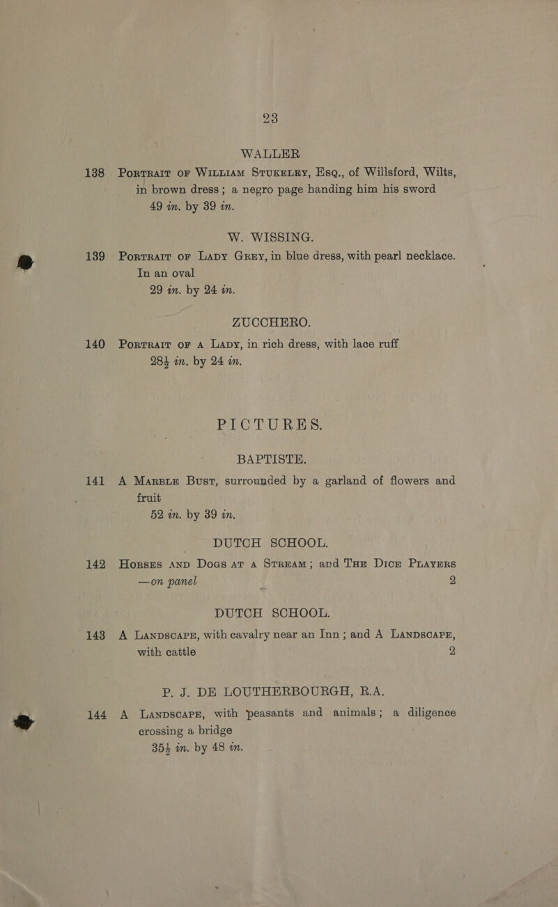 A 23 WALLER 138 Porrrarr or Witui1AmM Stuxetey, Esq., of Willsford, Wilts, in brown dress; a negro page handing him his sword W. WISSING. 139 Porrrait or Lapy Grey, in blue dress, with pearl necklace. In an oval ZUCCHERO. 140 Porrrair or A Lapy, in rich dress, with lace ruff BC TUR: BAPTISTE. 141 A Marsie Bust, surrounded by a garland of flowers and fruit DUTCH SCHOOL. 142 Horses Anp Doas at a SrrReAM; ard T'ue Dice PLAYERS —on panel 2 DUTCH SCHOOL. 148 A Lanpscape, with cavalry near an Inn; and A LanpscaPE, with cattle 9 P. J. DE LOUTHERBOURGH, B.A. 144 A lLanpscarz, with peasants and animals; a diligence crossing a bridge
