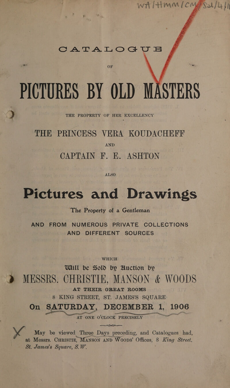     wt [trim (Cg sat / 4 {I CATALOGUSB PICTURES BY OLD MASTERS THE PRINCESS VERA KOUDACHEFF AND CAPTAIN F. BE. ASHTON ALSO eures and Drawings ‘The Property of a Gentleman AND FROM NUMEROUS PRIVATE COLLECTIONS AND DIFFERENT SOURCES WHICH Ul be Sold by Auction by &gt;) MESSRS. CHRISTIN, MANSON &amp; WOODS AT THEIR GREAT ROOMS 8 KING STREET, ST. JAMES’S SQUARE On SATURDAY, DECEMBER Mn Bae’: “AT ONE O'CLOCK PRECISELY N+ On —— May be viewed Three Days preceding, and Catalogues had, at Messrs. CHRISTIE, MANSON AND Woops’ Offices, 8 King Street, ~ St. James's Square, S.W.