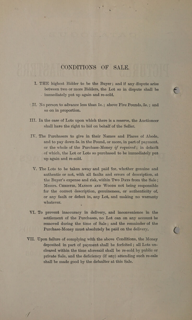 CONDITIONS OF SALE. I. THE highest Bidder to be the Buyer; and if any dispute arise between two or more Bidders, the Lot so in dispute shall be - immediately put up again and re-sold. IT. No person to advance less than 1s.; above Five Pounds, 5s. ; and so on in proportion. III. In the case of Lots upon which there is a reserve, the Auctioneer shall have the right to bid on behalf of the Seller. IV. The Purchasers to give in their Names and Places of Abode, and to pay down 5s. in the Pound, or more, in part of payment, or the whole of the Purchase-Money 2f required; in default of which, the Lot or Lots so purchased to be meyer put up again and re-sold. V. The Lots to be taken away and paid for, whether genuine and authentic or not, with all faults and errors of description, at the Buyer’s expense and risk, within Two Days from the Sale ; Messrs. CHRISTIE, Manson anD Woops not being responsible for the correct description, genuineness, or authenticity of, or any fault or defect in, any Lot, and making no warranty whatever. VI. To prevent inaccuracy in delivery, and inconvenience in the settlement of the Purchases, no Lot can on any account be removed during the time of Sale; and the remainder of the Purchase-Money must absolutely be paid on the delivery. VII. Upon failure of complying with the above Conditions, the Money deposited in part of payment shall be forfeited ; all Lots un- cleared within the time aforesaid shall be re-sold by public or private Sale, and the deficiency (if any) attending such re-sale shall be made good by the defaulter at this Sale.