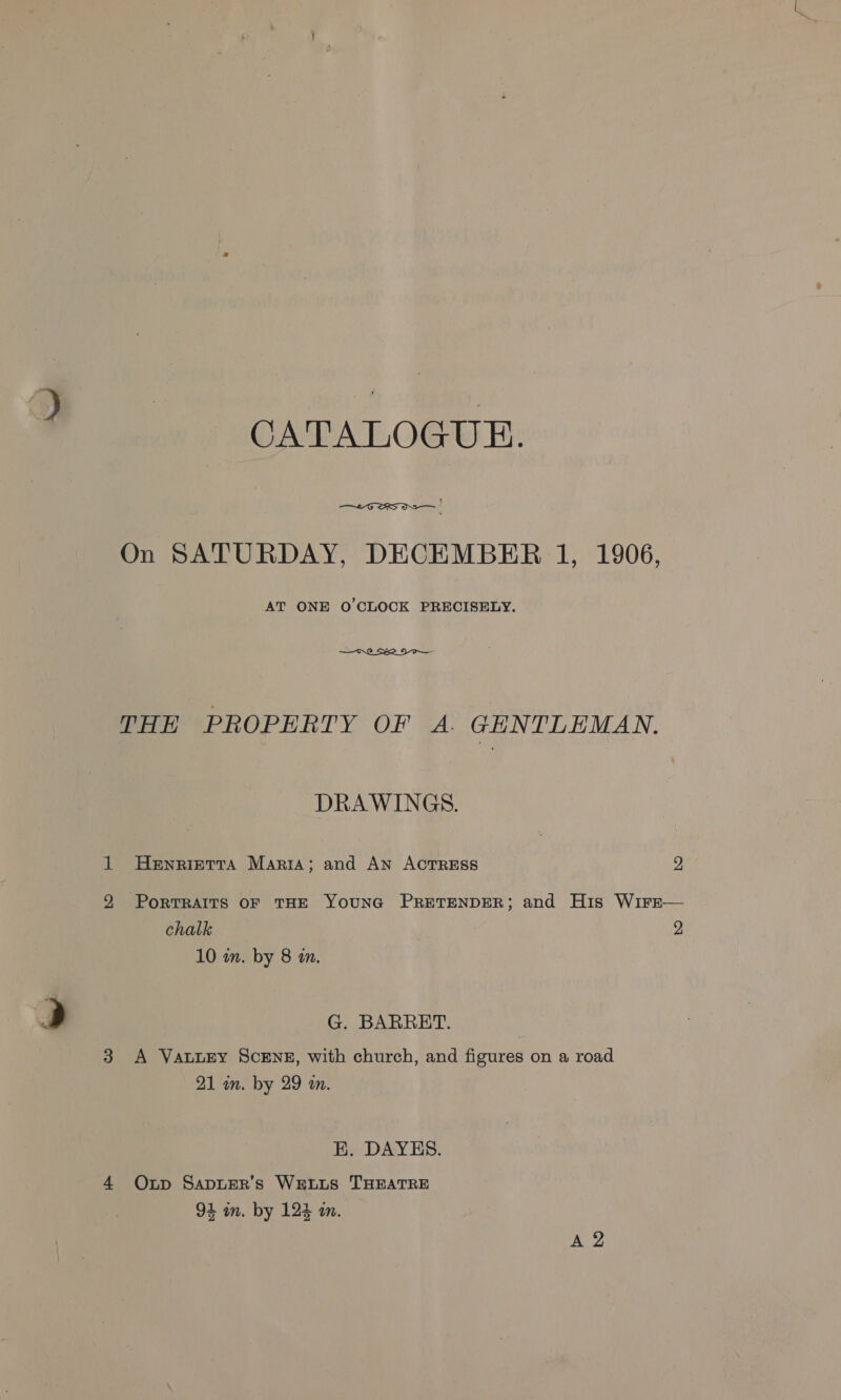 CATALOGUE.  vy - On SATURDAY, DECEMBER 1, 1906, AT ONE O'CLOCK PRECISELY.  THE PROPERTY OF A. GENTLEMAN. DRAWINGS. 1 Henrietta Marita; and An ACTRESS 2 2 PorTRAITS OF THE YOUNG PRETENDER; and His WirE— chalk 2 10 wm. by 8 am. &gt; G. BARRET. 3 &lt;A VatuEy ScENE, with church, and figures on a road 21 in. by 29 an. HK. DAYES. 4 QOxp SApDLER’s WELLS THEATRE 94 in. by 124 a. Ao