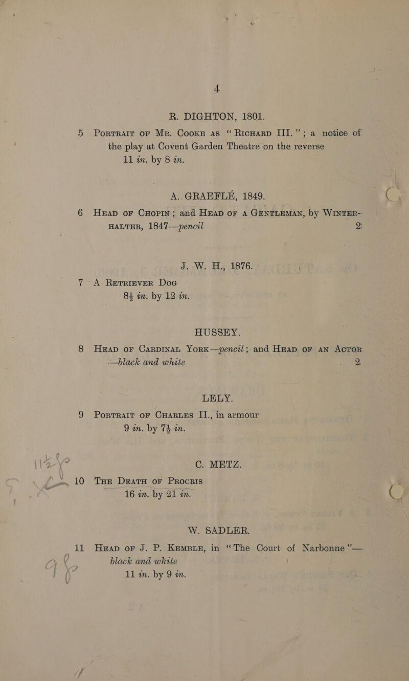 ie 4 R. DIGHTON, 1801. Portrait oF Mr. Cooke as “ Ricwarp III.” ; a notice of the play at Covent Garden Theatre on the reverse A. GRAEFLE, 1849. Heap or Cuopin; and Heap or A GentLEMAN, by WinTER- HALTER, 1847—~pencul 2: J. W. H., 1876. A Retriever Doc HUSSEY. | Heap oF CarpinaL York—pencil; and Heap oF AN ACTOR. —black and white oe LELY. PoRTRAIT OF CHARLES II., in armour ps C. METZ, THe DeratH or PRocRIS W. SADLER. Heap or J. P. Kempuez, in “The Court of Narbonne ”— black and white ) 11 wm. by 9 m.