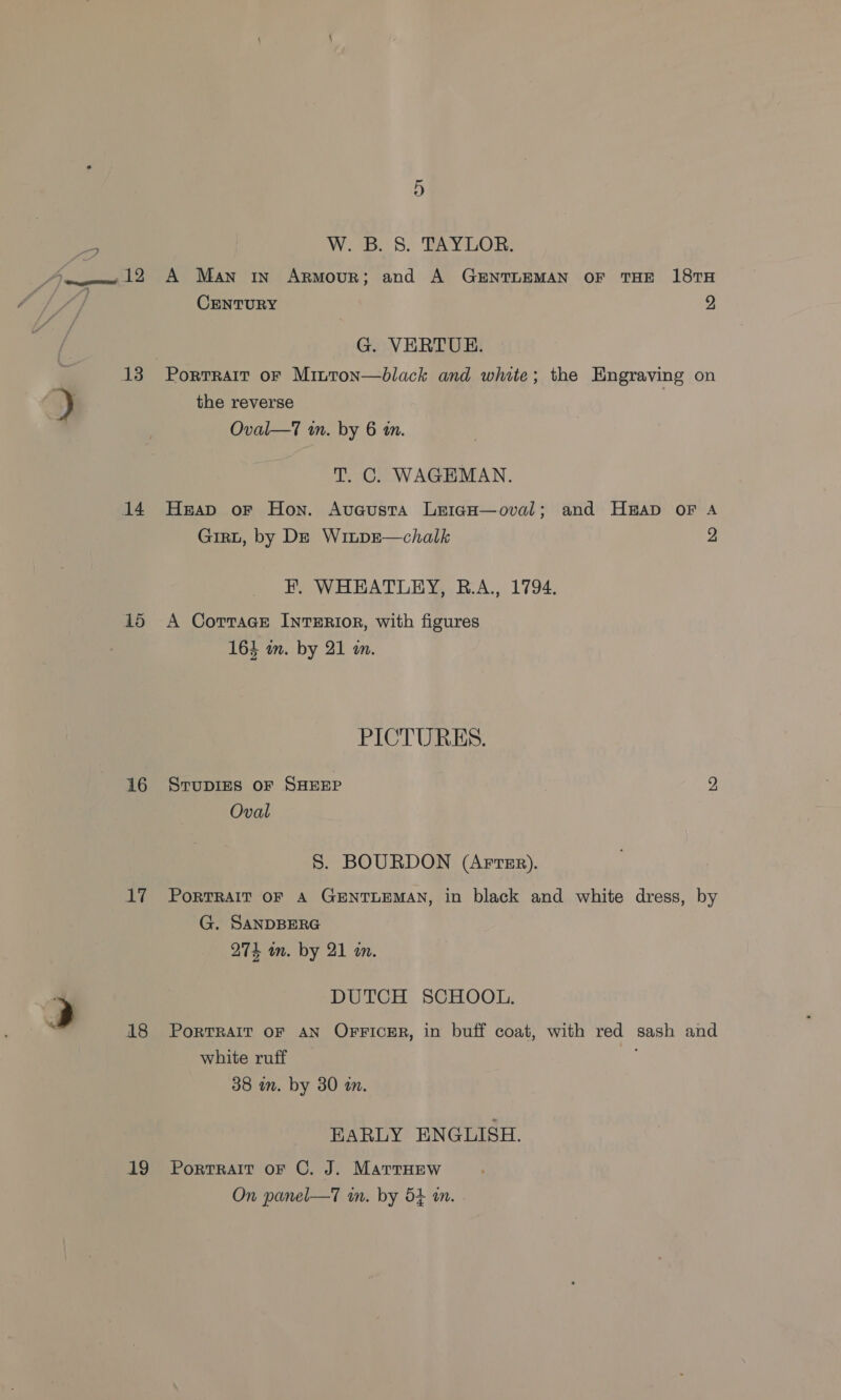 13 14 15 16 17 18 19 W. B. 8S. TAYLOR. CENTURY 9, G. VERTU. Porrrair oF Minton—black and white; the Engraving on the reverse Oval—7 im. by 6 tn. T. C. WAGEMAN. Heap oF Hon. Avacusta LeigH—oval; and HAD OF A Girt, by De Winpe—chalk 2 HF. WHEATLEY, BR.A., 1794. A Cotrrace INTERIOR, with figures 164 in. by 21 m. PICTURES. STUDIES OF SHEEP 9 Oval S. BOURDON (Arter). PorTRAIT OF A GENTLEMAN, in black and white dress, by G. SANDBERG 274 wm. by 21 wn. DUTCH SCHOOL. PORTRAIT OF AN OFFICER, in buff coat, with red sash and white ruff 38 in. by 30 an. EARLY ENGLISH. PortTRAIT oF C. J. MartrHEew On panel—T am. by 54 am.