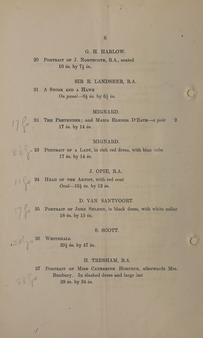 22 » 23 24 26 27 G. H. HARLOW. 10 an. by 74 m. SIR EH. LANDSERR, B.A. A SrorkK AND A Hawk fs On panel—84 wm. by 64 tn. | K MIGNARD. THe PRETENDER; and Marta Evenor D’Este—a pair 2 17 in. by 14 tn. MIGNARD. PoRTRAIT OF A Lapy, in rich red dress, with blue robe 17 mm. by 14 m. J. OPIE, R.A. HEAD OF THE ARTIST, with red coat Oval—164 in. by 18 in. | D. VAN SANTVOORT. PoRTRAIT OF JOHN SELDEN, in black dress, with white collar 18 in. by 15 a. S. SCOTT. W AITEHALL C 2 294 im. by 47 an. H. TRESHAM, R.A. Portrait oF Miss: CarHerine Horneck, afterwards Mrs. Bunbury. In slashed dress and large hat 29 m. by 24 a.