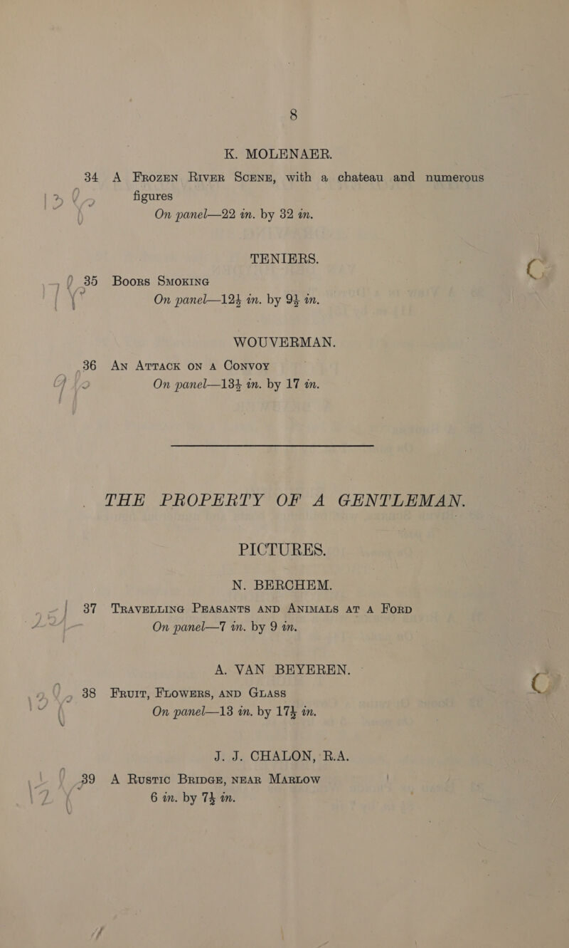 K. MOLENARER. 34 A Frozen River Scene, with a chateau and numerous figures On panel—22 wm. by 32 m. TENIERS. _? 35 Boors Smoxine &amp; On panel—124 in. by 93 in. WOUVERMAN. 36 An Attack on A Convoy On panel—134 wm. by 17 tn. THE PROPERTY OF A GENTLEMAN. PICTURES. N. BERCHEM. 37 TRAVELLING PEASANTS AND ANIMALS AT A FHorD On panel—T wn. by 9 an. A. VAN BEYEREN. © 38 Fruit, FLOWERS, AND GLASS On panel—13 wm. by 174 in. J. J. CHALON, ‘B.A. 39 A Rustic BripGz, NEAR _MArLow