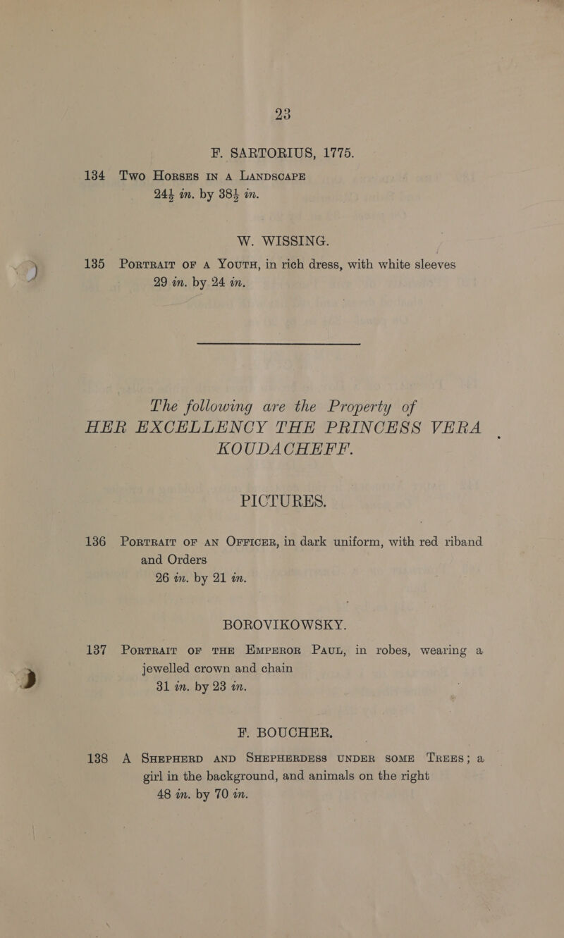 F. SARTORIUS, 1775. 134 Two Horszs in A LANDSCAPE 244 in. by 384 an. W. WISSING. 1385 Portrait oF A Yours, in rich dress, with white sleeves 29 in. by 24 an. The following are the Property of HER EXCHLLENCY THE PRINCESS VERA KOUDACHEFF. PICTURES. 136 Portrait oF AN OFFICER, in dark uniform, with red riband and Orders 26 in. by 21 an. BOROVIKOWSKY. 1387 Porrrair or THE Emperor Pav, in robes, wearing a jewelled crown and chain 31 am. by 23 m. F. BOUCHER. 188 A SHEPHERD AND SHEPHERDESS UNDER SOME TREES; a girl in the background, and animals on the right 48 in. by 70 im.